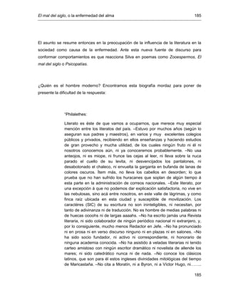 El mal del siglo, o la enfermedad del alma 185
185
El asunto se resume entonces en la preocupación de la influencia de la literatura en la
sociedad como causa de la enfermedad. Ante esta nueva fuente de discurso para
conformar comportamientos es que reacciona Silva en poemas como Zooespermos, El
mal del siglo o Psicopatías.
¿Quién es el hombre moderno? Encontramos esta biografía mordaz para poner de
presente la dificultad de la respuesta:
“Philalethes:
Literato es éste de que vamos a ocuparnos, que merece muy especial
mención entre los literatos del país. –Estuvo por muchos años (según lo
aseguran sus padres y maestros), en varios y muy excelentes colegios
públicos y privados, recibiendo en ellos enseñanzas y haciendo estudios
de gran provecho y mucha utilidad, de los cuales ningún fruto ni él ni
nosotros conocemos aún, ni ya conoceremos probablemente. –No usa
anteojos, ni es miope, ni frunce las cejas al leer, ni lleva sobre la nuca
parado el cuello de su levita, ni desvencijados los pantalones, ni
desabotonado el chaleco, ni envuelta la garganta en bufanda de lanas de
colores oscuros. Ítem más, no lleva los cabellos en desorden; lo que
prueba que no han sufrido los huracanes que soplan de algún tiempo á
esta parte en la administración de correos nacionales. –Este literato, por
una excepción á que no podemos dar explicación satisfactoria, no vive en
las nebulosas, sino acá entre nosotros, en este valle de lágrimas, y como
finca raíz ubicada en esta ciudad y susceptible de movilización. Los
caractéres (SIC) de su escritura no son ininteligibles, ni necesitan, por
tanto de adivinanza ni de traducción. No es hombre de medias palabras ni
de huecas oooohs ni de largas aaaahs. –No ha escrito jamás una Revista
literaria, ni sido colaborador de ningún periódico nacional ni extranjero, y,
por lo consiguiente, mucho menos Redactor en Jefe. –No ha pronunciado
ni en prosa ni en verso discurso ninguno ni en plazas ni en salones. –No
ha sido socio fundador, ni activo ni correspondiente, ni honorario de
ninguna academia conocida. –No ha asistido á veladas literarias ni tenido
carteo amistoso con ningún escritor dramático ni novelista de allende los
mares; ni sido catedrático nunca ni de nada. –No conoce los clásicos
latinos, que son para él estos ingleses divinidades mitológicas del tiempo
de Maricastaña. –No cita a Moratín, ni a Byron, ni a Víctor Hugo, ni……..
 