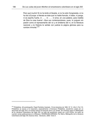 186 De Las cuitas del joven Werther al romanticismo colombiano en el siglo XIX
Pero qué mucho! Si no ha leído el Quijote, si no ha sido Congresista, si no
ha ido á Europa: si literato es éste que no habla francés, ni bebe, ni juerga,
ni es espíritu fuerte, ni …… ni …… ni sirve, en una palabra, para maldita
de Dios la cosa buena! –Que sus contemporáneos, pues, lo juzguen sin
pasión como el representante del no y el emblema del ni, en la literatura
nacional; y la Historia le señale con justicia la página gloriosa para su
nombre inmortal.”379
379
Philalethes. Mi autobiografía. Papel Periódico Ilustrado. 16 de diciembre de 1882. N° 31, Año II. Pp.110.
Philalethes se asocia a la masonería, especialmente a Eireneaus Philalethes, seudónimo usado por un
alquimista del siglo XVII, el nombre traduce el tranquilo amor a la verdad. Sin embargo según la Bibliografía
de la Literatura Colombiana del Siglo XIX, se trata del seudónimo usado por Lucio Pinzón, de quien se
cuentan varias publicaciones en el Mosaico. RODRÍGUEZ-ARENAS, Flor María. Bibliografía de la Literatura
Colombiana del Siglo XIX. Buenos Aires : Stockcero, 2006. Tomo II.
 