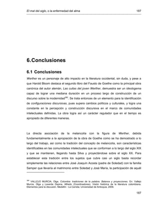 El mal del siglo, o la enfermedad del alma 187
187
6.Conclusiones
6.1 Conclusiones
Werther es un personaje de alto impacto en la literatura occidental, sin duda, y pese a
que Harold Bloom destaca el segundo libro del Fausto de Goethe como la principal obra
canónica del autor alemán, Las cuitas del joven Werther, demuestra ser un ideologema
capaz de lograr una mediana duración en un proceso largo de construcción de un
discurso sobre la modernidad380
. Se trata entonces de un elemento para la identificación
de configuraciones discursivas, pues supera cambios políticos y culturales, y logra una
constante en la percepción y construcción discursiva en el marco de comunidades
intelectuales definidas. La obra logra así un carácter regulador que en el tiempo es
apropiado de diferentes maneras.
La directa asociación de la melancolía con la figura de Werther, debida
fundamentalmente a la apropiación de la obra de Goethe como se ha demostrado a lo
largo del trabajo, así como la tradición del concepto de melancolía, son características
identificables en las comunidades intelectuales que se conforman a lo largo del siglo XIX
y que se mantienen, llegando hasta Silva y proyectándose sobre el siglo XX. Para
establecer esta tradición entre los sujetos que cubre casi un siglo basta recordar
simplemente las relaciones entre José Joaquín Acosta (padre de Soledad) con la familia
Samper que llevaría al matrimonio entre Soledad y José María, la participación de aquél
380
VALLEJO MURCIA, Olga. Colombia: tradiciones de la palabra. Balance y proyecciones. En: Vallejo
Murcia, Olga y Laverde Ospina, Alfredo (Coordinadores). Visión histórica de la literatura colombiana.
Elementos para la discusión. Medellín : La Carreta, Universidad de Antioquia, 2009.
 