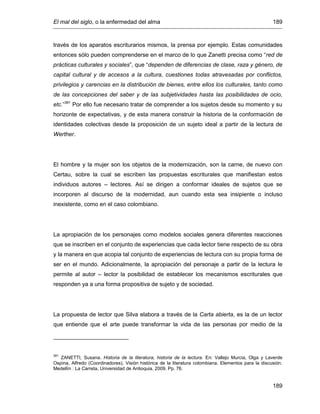 El mal del siglo, o la enfermedad del alma 189
189
través de los aparatos escriturarios mismos, la prensa por ejemplo. Estas comunidades
entonces sólo pueden comprenderse en el marco de lo que Zanetti precisa como “red de
prácticas culturales y sociales”, que “dependen de diferencias de clase, raza y género, de
capital cultural y de accesos a la cultura, cuestiones todas atravesadas por conflictos,
privilegios y carencias en la distribución de bienes, entre ellos los culturales, tanto como
de las concepciones del saber y de las subjetividades hasta las posibilidades de ocio,
etc.”381
Por ello fue necesario tratar de comprender a los sujetos desde su momento y su
horizonte de expectativas, y de esta manera construir la historia de la conformación de
identidades colectivas desde la proposición de un sujeto ideal a partir de la lectura de
Werther.
El hombre y la mujer son los objetos de la modernización, son la carne, de nuevo con
Certau, sobre la cual se escriben las propuestas escriturales que manifiestan estos
individuos autores – lectores. Así se dirigen a conformar ideales de sujetos que se
incorporen al discurso de la modernidad, aun cuando esta sea insipiente o incluso
inexistente, como en el caso colombiano.
La apropiación de los personajes como modelos sociales genera diferentes reacciones
que se inscriben en el conjunto de experiencias que cada lector tiene respecto de su obra
y la manera en que acopia tal conjunto de experiencias de lectura con su propia forma de
ser en el mundo. Adicionalmente, la apropiación del personaje a partir de la lectura le
permite al autor – lector la posibilidad de establecer los mecanismos escriturales que
responden ya a una forma propositiva de sujeto y de sociedad.
La propuesta de lector que Silva elabora a través de la Carta abierta, es la de un lector
que entiende que el arte puede transformar la vida de las personas por medio de la
381
ZANETTI, Susana. Historia de la literatura, historia de la lectura. En: Vallejo Murcia, Olga y Laverde
Ospina, Alfredo (Coordinadores). Visión histórica de la literatura colombiana. Elementos para la discusión.
Medellín : La Carreta, Universidad de Antioquia, 2009. Pp. 76.
 