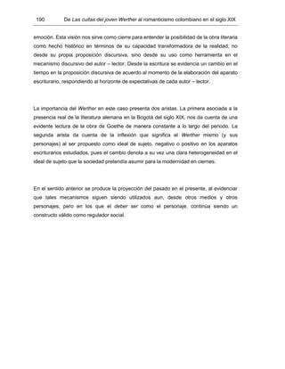 190 De Las cuitas del joven Werther al romanticismo colombiano en el siglo XIX
emoción. Esta visión nos sirve como cierre para entender la posibilidad de la obra literaria
como hecho histórico en términos de su capacidad transformadora de la realidad, no
desde su propia proposición discursiva, sino desde su uso como herramienta en el
mecanismo discursivo del autor – lector. Desde la escritura se evidencia un cambio en el
tiempo en la proposición discursiva de acuerdo al momento de la elaboración del aparato
escriturario, respondiendo al horizonte de expectativas de cada autor – lector.
La importancia del Werther en este caso presenta dos aristas. La primera asociada a la
presencia real de la literatura alemana en la Bogotá del siglo XIX, nos da cuenta de una
evidente lectura de la obra de Goethe de manera constante a lo largo del periodo. La
segunda arista da cuenta de la inflexión que significa el Werther mismo (y sus
personajes) al ser propuesto como ideal de sujeto, negativo o positivo en los aparatos
escriturarios estudiados, pues el cambio denota a su vez una clara heterogeneidad en el
ideal de sujeto que la sociedad pretendía asumir para la modernidad en ciernes.
En el sentido anterior se produce la proyección del pasado en el presente, al evidenciar
que tales mecanismos siguen siendo utilizados aun, desde otros medios y otros
personajes, pero en los que el deber ser como el personaje, continúa siendo un
constructo válido como regulador social.
 