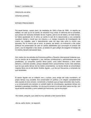 Anexo 1. Los textos hito 195
195
Historia de una alma
(Volumen primero)
ESTADO PSICOLOGICO
Por aquel tiempo, -quiero decir, de mediados de 1844 a fines de 1846-, mi espíritu se
hallaba, sin caer yo en la cuenta, en situación muy crítica. El demonio de la curiosidad,
que parece ser exclusivo tentador de las mujeres, pero lo es de todos y en todo tiempo,
se había apoderado de mi alma; yo sentía la sed de lo desconocido y una constante
inquietud mental y moral que me inducía a un trabajo incesante de investigación de
cuanto me rodeaba, para ir descubriendo cada día algo más entre lo mucho que
ignoraba. Por lo mismo que el amor, la poesía, las letras y la inclinación a las cosas
políticas me preservaban de caer en ciertas debilidades que corrompen el corazón del
joven y aun le degradan a las veces, yo estaba en gran peligro de exagerar el trabajo de
mi mente y llevarlo demasiado lejos.
Con motivo de mis estudios de Economía política y Derecho internacional (materias que,
con la ciencia de la legislación y las ciencias constitucional y administrativa eran mis
predilectas), yo compraba cuantos libros podía, unos sobre literatura y otros sobre
derecho y ciencias sociales, porque deseaba tener conocimientos mucho más extensos
que los que podía derivar de los textos universitarios. La tienda donde se encontraban
mejores libros era la del doctor Andrés Aguilar, y yo iba con frecuencia a comprarle los
que necesitaba.
El doctor Aguilar era un solterón raro y curioso, poco amigo del ruido mundanal y al
propio tiempo muy sociable. Era conservador en política y en religión completamente
ateo (quizás el único sincero, convencido y modesto que yo haya conocido); leía mucho,
y su conversación era siempre un extraño tejido de circunloquios, agudezas dichas con
seriedad y paradojas increíbles. Un día que le compré no sé qué obra nueva me dijo, con
aquel acento sacudido y como soltado por fracciones, que le era propio:
-He notado, amiguito, que usted es muy aplicado a leer buenos libros.
-Así es, señor doctor, -le respondí.
 