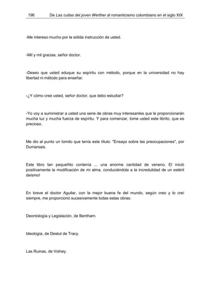 196 De Las cuitas del joven Werther al romanticismo colombiano en el siglo XIX
-Me intereso mucho por la sólida instrucción de usted.
-Mil y mil gracias, señor doctor.
-Deseo que usted eduque su espíritu con método, porque en la universidad no hay
libertad ni método para enseñar.
-¿Y cómo cree usted, señor doctor, que debo estudiar?
-Yo voy a suministrar a usted una serie de obras muy interesantes que le proporcionarán
mucha luz y mucha fuerza de espíritu. Y para comenzar, tome usted este librito, que es
precioso.
Me dio al punto un tomito que tenía este título: "Ensayo sobre las preocupaciones", por
Dumarsais.
Este libro tan pequeñito contenía ... una enorme cantidad de veneno. El inició
positivamente la modificación de mi alma, conduciéndola a la incredulidad de un estéril
deísmo!
En breve el doctor Aguilar, con la mejor buena fe del mundo, según creo y lo creí
siempre, me proporcionó sucesivamente todas estas obras:
Deontología y Legislación, de Bentham.
Ideología, de Destut de Tracy.
Las Ruinas, de Volney.
 