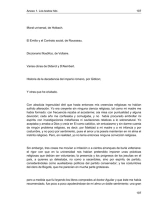 Anexo 1. Los textos hito 197
197
Moral universal, de Holbach.
El Emilio y el Contrato social, de Rousseau.
Diccionario filosófico, de Voltaire.
Varias obras de Diderot y D'Alembert.
Historia de la decadencia del imperio romano, por Gibbon;
Y otras que he olvidado.
Con absoluta ingenuidad diré que hasta entonces mis creencias religiosas no habían
sufrido alteración. Yo era creyente sin ninguna ciencia religiosa, tal como mi madre me
había formado: con frecuencia rezaba al acostarme; oía misa con puntualidad y alguna
devoción; cada año me confesaba y comulgaba, y no había procurado embrollar mi
espíritu con investigaciones metafísicas ni cavilaciones relativas a lo sobrenatural. Yo
aceptaba y amaba a Dios y creía en El como católico, sin entusiasmo y sin darme cuenta
de ningún problema religioso, es decir, por fidelidad a mi madre y a mi infancia y por
costumbre, y no poco por sentimiento, pues el amor y la poesía mantenían en mi alma el
instinto religioso. Pero, en realidad, yo no tenía entonces ninguna convicción religiosa.
Sin embargo, tres cosas me movían a irritación o a ciertos arranques de burla volteriana:
el rigor con que en la universidad nos habían pretendido imponer unas prácticas
religiosas que debían ser voluntarias; la presencia y los progresos de los jesuítas en el
país, a quienes yo detestaba, no como a sacerdotes, sino por espíritu de partido,
considerándoles como auxiliadores políticos del partido conservador; y las costumbres
del clero de Bogotá, que me parecían en mucha parte grotescas.
pero a medida que fui leyendo los libros comprados al doctor Aguilar y que éste me había
recomendado, fue poco a poco apoderándose de mi alma un doble sentimiento: una gran
 