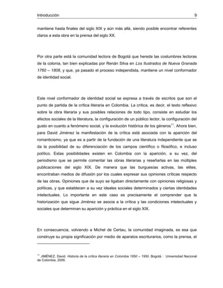 Introducción 9
mantiene hasta finales del siglo XIX y aún más allá, siendo posible encontrar referentes
claros a esta obra en la prensa del siglo XX.
Por otra parte está la comunidad lectora de Bogotá que hereda las costumbres lectoras
de la colonia, tan bien explicadas por Renán Silva en Los Ilustrados de Nueva Granada
1760 – 1808, y que, ya pasado el proceso independista, mantiene un nivel conformador
de identidad social.
Este nivel conformador de identidad social se expresa a través de escritos que son el
punto de partida de la crítica literaria en Colombia. La crítica, es decir, el texto reflexivo
sobre la obra literaria y sus posibles relaciones de todo tipo, consiste en estudiar los
efectos sociales de la literatura, la configuración de un público lector, la configuración del
gusto en cuanto a fenómeno social, y la evolución histórica de los géneros11
. Ahora bien,
para David Jiménez la manifestación de la crítica está asociada con la aparición del
romanticismo, ya que es a partir de la fundación de una literatura independiente que se
da la posibilidad de su diferenciación de los campos científico o filosófico, e incluso
político. Estas posibilidades existen en Colombia con la aparición, a su vez, del
periodismo que se permite comentar las obras literarias y reseñarlas en las múltiples
publicaciones del siglo XIX. De manera que las burguesías activas, las elites,
encontraban medios de difusión por los cuales expresar sus opiniones críticas respecto
de las obras. Opiniones que de suyo se ligaban directamente con opiniones religiosas y
políticas, y que establecen a su vez ideales sociales determinados y ciertas identidades
intelectuales. Lo importante en este caso es precisamente el comprender que la
historización que sigue Jiménez se asocia a la crítica y las condiciones intelectuales y
sociales que determinan su aparición y práctica en el siglo XIX.
En consecuencia, volviendo a Michel de Certau, la comunidad imaginada, es esa que
construye su propia significación por medio de aparatos escriturarios, como la prensa, el
11
JIMÉNEZ, David. Historia de la crítica literaria en Colombia 1850 – 1950. Bogotá : Universidad Nacional
de Colombia, 2009.
 