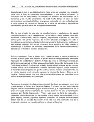 198 De Las cuitas del joven Werther al romanticismo colombiano en el siglo XIX
desconfianza dé todo lo que tradicionalmente había tenido por verdades, -que empecé a
mirar como a fruto de inveteradas preocupaciones-, y una ardiente curiosidad, ya
confundida con mi ideal poético, de sondear los misterios del pensamiento, de la
conciencia y del mundo sobrenatural. No tardé mucho tiempo el pasar de estos
sentimientos a una cosa indefinible y amarga que contrariaba mis más be-llas ilusiones:
la duda, especie de claro-oscuro formado en el alma, de vacilación y vaguedad de
pensamiento, que a las veces me exasperaba interiormente.
Ello fue que al cabo de tres años de aquellas lecturas y cavilaciones, de aquella
desconfianza respecto de lo conocido antes y aquel continuo dudar, teniendo un carácter
entusiasta y comunicativo, franco e ingenuo, emprendedor y resuelto, no hallé otro
camino para salir (así lo imaginaba) de mi difícil situación psicológica, sino este: la
incredulidad, y por lo mismo, el alejamiento moral y material de la comunión católica y de
toda práctica religiosa. Aun no era ciudadano de la república, en 1848, cuando ya
repudiaba yo la autoridad de Jesucristo, refugiándome en un deísmo contradictorio y
confuso que yo mismo no acertaba a explicarme.
Pobre doctor Aguilar! Quién le hubiera dicho, cuando de buena fe trataba de inocular su
ateísmo, que diez y seis años después el que era en aquel tiempo presidente, Mosquera,
hecho jefe del partido liberal y dictador, le había de enviar al patíbulo por sorpresa, sin
darle tiempo para pensar en Dios, acusándole del delito de servidor de la causa de los
"clericales y fanáticos!, Confío en que el doctor Aguilar salvaría su alma, por dos razones:
primera, porque fue un hombre veraz, caritativo y honrado; segundo, porque su martirio,
el horrendo asesinato político de que fue víctima, le haría implorar silenciosamente, por
un minuto siquiera en el momento supremo, la misericordia divina, y Dios no se la
negaría... Cuántas veces toda una vida de incredulidad puede ser rescatada en un
minuto de arrepentimiento, de oración y fe!
Para mayor desgracia mía, algún amigo me prestó dos libros que causaron en mi alma
grande estrago: el Fausto y el Werter de Goethe. El primero me hizo sentir más que
ninguna otra lectura el terrible aguijón de la curiosidad, y al propio tiempo que me la
excitó me causó amargo desencanto. El segundo exaltó en mi alma el romanticismo
suscitado por Zorrilla, Espronceda y Víctor Hugo, pero me llenó de melancolía, y
melancolía tanto más dañosa, por ser artificial, cuanto estaba en contradicción con mi
genio alegre y confiado, expansivo, optimista y resuelto. Mis poesías de aquel tiempo
daban idea de un absurdo desencanto de la vida, que era puramente obra de la
imaginación, excitada por imprudentes lecturas y locas cavilaciones.
 