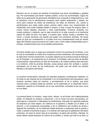 Anexo 1. Los textos hito 199
199
Rarísimo era en mi época de estudios el estudiante que tenía comodidades y gastaba
lujo. Por acomodados que fueran nuestros padres, nunca nos suministraban, según las
ideas de su generación (la generación libertadora que conquistó la Independencia y creó
la república), sino lo estrictamente necesario para nuestro alojamiento y vestido, así
como para comprar los textos de enseñanza, los útiles de escritorio, etc. Jamás (y
perdóneseme que repita estas cosas) usamos (salvo casos muy excepcionales de
estudiantes ricos y bien dotados) bastón ni casaca, ni reloj, ni joyas de ninguna clase, ni
mucho menos caballos, binóculos u otras superfluidades. Vivíamos contentos con
nuestra pobreza o medianía, que la capa encubría en la calle (cuando no el tradicional
capote de tartán de lana, muy ligero, a cuadros rojos, verdes, azules y amarillos muy
vivos); y cuando teníamos una peseta que gastar nos sentíamos dichosos. No pocas
veces yo (que por consideración a mi padre vivía muy modestamente) hube de vender
algún libro literario para procurarme los cuatro, seis u ocho reales indispensables para ir
al teatro, entretenimiento que me encantaba sobremanera.
Conviene señalar aquí un rasgo que caracterizó mucho a la juventud de mi tiempo, y con
el cual ha contrastado la índole de la moderna juventud colombiana. Sin desconocer que
la regla tiene muchas excepciones, no puede negarse que la juventud actual se distingue
por la frivolidad, y la impaciencia en la ambición: la frivolidad, entre los hijos de familias
conservadoras, seguramente por falta de horizontes y de medios políticos para elevarse;
y la ambición, entre los jóvenes liberales, acaso porque estos han contado o cuentan
demasiado con el favor de las instituciones, del poder que han tenido los partidos
liberales y del espíritu del tiempo.
La juventud conservadora, educada con ejemplos piadosos y enseñanzas cristianas, no
ha caído en las miserias de la incredulidad ni en el envilecimiento del sensualismo; pero
teniendo cerrados todos los caminos, y principalmente el de la política, que entre
nosotros abre y complica todas las carreras, se ha estancado en su desarrollo moral e
intelectual, cayendo en la frivolidad, así en sus costumbres, inclinadas al lujo vano, como
en sus ideas.
La juventud liberal, al contrario, -mejor dicho, radical-, no es frívola, sino intelectualmente
inepta, no obstante su audacia y presunción, y en lo moral muy poco escrupulosa, sin
ideal alguno ni elevación ni delicadeza de sentimientos. Educada con ejemplos patentes
de desprecio por toda religión, de violencia en el gobierno y desdén por el deber y el
derecho, y con enseñanzas sensualistas y de un utilitarismo que envilece las almas y
degrada los caracteres, se ha habituado desde temprano a despreciar todo lo grande y
noble, a solicitar únicamente el goce, a no estimar otro ideal que la satisfacción del deseo
ambicioso, sin tener la menor idea de la grandeza y la gloria del sacrificio. Además, ha
tenido abierto desde temprano el camino de la política, y viendo que todo le es fácil, su
 