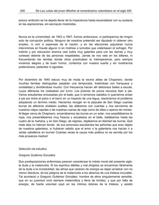 200 De Las cuitas del joven Werther al romanticismo colombiano en el siglo XIX
precoz ambición se ha dejado llevar de la impaciencia hasta escandalizar con su audacia
en las aspiraciones, sin escrúpulo mostradas.
Nunca en la universidad, de 1843 a 1847, fuimos ambiciosos, ni participamos de ningún
acto de corrupción política. Ninguno de nosotros pretendió ser diputado ni obtener otro
empleo, ni vivir a expensas de la nación, y en las elecciones populares nunca
intervinimos en fraude alguno ni en motines o tumultos que violentasen el sufragio. Por
instinto y por educación éramos casi todos muy galantes para con las damas y muy
corteses delante de las personas respetables. Jamás se nos vela en los billares, ni
frecuentando las tiendas donde otros practicaban la intemperancia; pero siempre
vivíamos alegres y de buen humor, contentos con nuestra suerte y sin mostrarnos
pretensiosos, pedantes ni egoístas.
Por diciembre de 1845 estuvo muy de moda la vecina aldea de Chapinero, donde
muchas familias distinguidas pasaban una temporada, tratándose con franqueza y
cordialidad y divirtiéndose mucho. Con frecuencia hacían allí deliciosos bailes a escote,
cuyos alfereces los costeaban por turno. Los jóvenes de pocos recursos iban a pie.
Varios estudiantes entusiastas por el baile, que ni teníamos caballos ni queríamos andar
a pie por entre el polvo o el barro en un trayecto de una legua, resolvíamos el problema
adoptando un término medio. Hacíamos recoger en la plazuela de San Diego cuantas
burras de alfareros andaban sueltas, las atábamos con cuerdas y nos servíamos de
nuestros viejos capotes o de nuestras ruanas de viaje como de sillas o aperos de montar.
Al llegar cerca de Chapinero, encerrábamos las burras en un solar, nos acepillábamos la
ropa, nos presentábamos muy frescos y acicalados en el baile, bailábamos hasta las
cuatro de la mañana, y en San Diego, de regreso, dejábamos en libertad las burras. Qué
mala idea no habrían tenido de sus amorosos estudiantes las señoritas que eran objeto
de nuestros galanteos, si hubieran sabido que el amor o la galantería nos hacían ir a
verlas caballeros en burras! Cuántas veces la causa más poética no es servida por los
más prosaicos medios!
Selección de estudios
Gregorio Gutiérrez González
Dos predisposiciones enfermizas parecen caracterizar la índole moral del presente siglo:
la duda y la melancolía. Si los espíritus débiles y mal dirigidos se encaminan fácilmente
de la duda a la incredulidad, las almas que carecen de energía se dejan arrastrar con no
menor blandura, de los peligros de la melancolía a los abismos de una tristeza incurable.
Tal aconteció a Gregorio Gutiérrez González, hombre de alma singularmente sensible,
que en su juventud vivió siempre melancólica y llena de timidez, y que por falta de
energía, de fuerte voluntad cayó en los íntimos dolores de la tristeza, y asistió
 