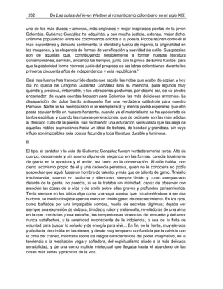 202 De Las cuitas del joven Werther al romanticismo colombiano en el siglo XIX
uno de los más dulces y amenos, más originales y mejor inspirados poetas de la joven
Colombia. Gutiérrez González ha adquirido, y con mucha justicia, extensa, mejor dicho,
unánime popularidad entre los colombianos adictos a la poesía. Pocos reúnen como él el
más espontáneo y delicado sentimiento, la claridad y fuerza de ingenio, la originalidad en
las imágenes, y la elegancia de formas de versificación y suavidad de estilo. Sus poesías
son de aquellas que, contribuyendo notablemente a formar nuestra literatura
contemporánea, servirán, andando los tiempos, junto con la prosa de Emiro Kastos, para
que la posteridad forme honroso juicio del progreso de las letras colombianas durante los
primeros cincuenta años de independencia y vida republicana.”
Casi tres lustros has transcurrido desde que escribí las notas que acabo de copiar, y hoy
día no queda de Gregorio Gutiérrez González sino su memoria, para algunos muy
querida y preciosa, imborrable, y las vibraciones póstumas, por decirlo así, de su plectro
encantador, de cuyas cuerdas brotaron para Colombia las más deliciosas armonías. La
desaparición del dulce bardo antioqueño fue una verdadera catástrofe para nuestro
Parnaso. Nadie le ha reemplazado ni le reemplazará; y menos podrá esperarse que otro
poeta popular brille en nuestro horizonte, cuando ya el materialismo se ha apoderado de
tantos espíritus, y cuando las nuevas generaciones, que de ordinario son las más adictas
al delicado culto de la poesía, van recibiendo una educación sensualista que las aleja de
aquellas nobles aspiraciones hacia un ideal de belleza, de bondad y grandeza, sin cuyo
influjo son imposibles toda poesía fecunda y toda literatura durable y luminosa.
II
El tipo, el carácter y la vida de Gutiérrez González fueron verdaderamente raros. Alto de
cuerpo, descarnado y sin asomo alguno de elegancia en las formas, carecía totalmente
de gracia en la apostura y el andar, así como en la conversación. Al oírle hablar, con
cierto laconismo propio de él y una cadencia perezosa, quien no le conociera no podía
sospechar que aquél fuese un hombre de talento, y más que de talento de genio. Trivial o
insubstancial, cuando no taciturno y silencioso, siempre tímido y como avergonzado
delante de la gente, no parecía, si se le trataba sin intimidad, capaz de observar con
atención las cosas de la vida y de emitir sobre ellas graves y profundos pensamientos.
Tenía siempre en los labios algo como una vaga sonrisa que, no atreviéndose a ser risa
burlona, se medio dibujaba apenas como un tímido gesto de descaecimiento. En los ojos,
como bañados por una impalpable sombra, huella de secretas lágrimas; dejaba ver
siempre una expresión de dulzura, timidez o rubor y melancolía, reveladoras de una alma
en la que coexistían ¡cosa extraña!, las tempestuosas violencias del ensueño y del amor
nunca satisfechos, y la serenidad inconsciente de la indolencia, o sea de la falta de
voluntad para buscar lo soñado y de energía para vivir... En fin, en la frente, muy elevada
y abultada, deprimida en las sienes, y desde muy temprano confundida por la calvicie con
la cima del cráneo, mostraba todos los rasgos característicos del poder imaginativo, de la
tendencia a la meditación vaga y soñadora, del espiritualismo aliado a la más delicada
sensibilidad, y de una como molicie intelectual que llegaba hasta el abandono de las
cosas más serias y prácticas de la vida.
 