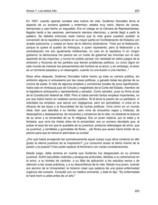 Anexo 1. Los textos hito 203
203
En 1857, cuando apenas contaba seis lustros de vida, Gutiérrez González tenía el
aspecto de un anciano gastado y enfermizo: estaba muy calvo, blanco de canas,
demacrado y casi hecho un esqueleto. Era mi colega en la Cámara de Representantes;
llegaba tarde a las sesiones, permanecía siempre silencioso, y jamás llegó a pedir la
palabra. Se debatía entonces nada menos que la más grave cuestión posible: la
conversión de la república (unitaria en su mayor parte) en Confederación de Estados con
amplia autonomía, y votaba en favor de la reforma diciéndome: "Voto por la federación,
porque la quiere el pueblo de Antioquia, a quien represento; pero la federación y la
centralización me son igualmente indiferentes; no creo en la república ni en ningún
gobierno; la democracia me parece ser un modo de gobernar las minorías con el voto
aparente de las mayorías; y nunca he podido pensar con seriedad en estos juegos de la
ambición y ficciones de los partidos que llaman problemas políticos. Lo único digno en
este mundo de merecer los pensamientos del hombre es el amor; y sin embargo, el amor
es un tormento perpetuo y un desengaño, cuando no una ilusión o una mentira..."
Doce años después, Gutiérrez González había hecho ya toda su carrera pública, sin
ambición alguna ni entusiasmo por las cosas políticas, y ganado todas las glorias de su
corona de poeta. A más de algunos empleos y comisiones locales de poca significación,
había sido en Antioquia juez de Circuito y magistrado de la Corte del Estado, miembro de
la legislatura antioqueña y representante y senador. Como senador, puso su firma al pie
de la Constitución federal de 1858. Pero si había servido tantos empleos importantes, no
por eso había hecho en realidad carrera política. Ni él tenía la pasión de un partidario, ni
solicitaba los empleos, que servía con negligencia, pero sin parcialidad, ni creía en la
eficacia de las leyes y la fecundidad de las luchas políticas. Vivía como en un mundo
ideal, bien que adoraba a su familia; pero vivía de ensueños vagos y tristezas, de
desengaños y desesperanza, de recuerdos y cansancio de la vida, no obstante la dulzura
de su amor y la sinceridad de su fe religiosa. Era un joven todavía, por la edad y la
fantasía, que vivía los tristes años de la ancianidad; era un anciano decrépito que, al
pulsar el arpa de oro que le quedaba de su juventud, producía relámpagos de amor, que
es juventud, y ramilletes y guirnaldas de flores... ¡de flores que acaso hacía brotar de su
plectro para que en breve le adornaran su tumba!
¿Por qué había envejecido tan prematuramente aquel cuerpo cuya alma contenía en alto
grado la eterna juventud de la inspiración? ¿Le consumió acaso la llama misma de la
pasión y la poesía? Creo poder explicar el fenómeno con varias consideraciones.
Desde luego, debe tenerse en cuenta que Gutiérrez fue desgraciado en su primera
juventud. Sufrió sacudidas violentas y amarguras profundas, debidas a su vehemencia en
el amor, a su timidez de carácter, a su falta de aplicación a los estudios serios y de
atención a las cosas prácticas, y a su desconfianza de la vida. Desde muy joven, cuando
era alumno de la Universidad, le hicieron creer que padecía de una grave enfermedad
orgánica del corazón. Consultó con un médico eminente, y éste le dijo: "Su enfermedad
le hará morir a usted antes de un año."
 