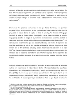 10 Introducción
discurso, la biografía, y que propone su propia imagen como deber ser del sujeto. Se
trata del discurso de lo permitido y lo prohibido que se expresa a través de la prensa
nacional en diferentes medios examinados por Acosta Peñaloza en su texto Lectura y
nación: novela por entregas en Colombia, 1840 – 1880 en relación con la novela y el uso
de la censura12
.
Precisemos: las prácticas escriturarias de las que habla De Certau nos permiten
encontrar cómo en el discurso de las comunidades intelectuales del siglo XIX la
propuesta de lectura define al sujeto; se trata de una ley, “el dominio del lenguaje
garantiza y aísla un poder nuevo, <<burgués>>, el de hacer la historia al fabricar
lenguajes (…) define el código de la promoción socioeconómica y domina, controla o
selecciona según sus normas a todos los que no poseen este dominio del lenguaje”13
. En
consecuencia encontraremos que son las comunidades y sus medios de expresión los
que nos determinan de una u otra manera la lectura de Werther. Coincido de esta
manera con el libro Lectores, lecturas y leídas: Historia de una seducción en el siglo
XIX14
de Carmen Elisa Acosta Peñaloza, que comprende la lectura como práctica de
intereses de un colectivo, coincidiendo con Chartier respecto de la capacidad de
transformar la realidad por medio de la relación con mundos creados, conocidos por la
lectura.
Los otros límites son el tiempo y el espacio, el primero se define por el inicio de la prensa
cultural con pretensiones de independencia de las influencias tradicionales españolas
que se marca en La Estrella Nacional (1836), y finaliza con la muerte de José Asunción
Silva (1896), el primero de los modernos. La delimitación del espacio tiende a ser
meramente pragmática, se reduce a Bogotá para mantener las fuentes en el marco de
las posibilidades de acceso para lograr los objetivos. Pero es que Bogotá cumple una
12
ACOSTA PEÑALOZA, Carmen. Lectura y nación: novela por entregas en Colombia, 1840 – 1880. Bogotá :
Universidad Nacional de Colombia, Facultad de Ciencias Humanas, 2009. Pp. 89 – 120.
13
DE CERTAU, Michel. Ob. Cit. Pp. 152.
14
ACOSTA PEÑALOZA, Carmen Elisa. Lectores, lecturas y leídas: Historia de una seducción en el siglo XIX.
Bogotá : Instituto Colombiano para el Fomento de la Educación Superior –ICFES–, 1999. La afirmación de lo
nacional requería de la diferenciación de lo extranjero, mundos construidos que no entraban en diálogo y
donde según Acosta se producía la elaboración de “tipos humanos” característicos o necesarios para una
elite rural.
 
