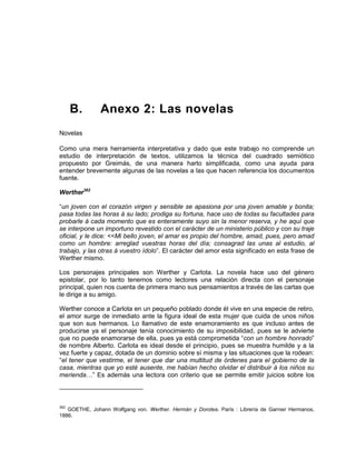 B. Anexo 2: Las novelas
Novelas
Como una mera herramienta interpretativa y dado que este trabajo no comprende un
estudio de interpretación de textos, utilizamos la técnica del cuadrado semiótico
propuesto por Greimás, de una manera harto simplificada, como una ayuda para
entender brevemente algunas de las novelas a las que hacen referencia los documentos
fuente.
Werther382
“un joven con el corazón virgen y sensible se apasiona por una joven amable y bonita;
pasa todas las horas á su lado; prodiga su fortuna, hace uso de todas su facultades para
probarle á cada momento que es enteramente suyo sin la menor reserva, y he aquí que
se interpone un importuno revestido con el carácter de un ministerio público y con su traje
oficial, y le dice: <<Mi bello joven, el amar es propio del hombre, amad, pues, pero amad
como un hombre: arreglad vuestras horas del día; consagrad las unas al estudio, al
trabajo, y las otras á vuestro ídolo”. El carácter del amor esta significado en esta frase de
Werther mismo.
Los personajes principales son Werther y Carlota. La novela hace uso del género
epistolar, por lo tanto tenemos como lectores una relación directa con el personaje
principal, quien nos cuenta de primera mano sus pensamientos a través de las cartas que
le dirige a su amigo.
Werther conoce a Carlota en un pequeño poblado donde él vive en una especie de retiro,
el amor surge de inmediato ante la figura ideal de esta mujer que cuida de unos niños
que son sus hermanos. Lo llamativo de este enamoramiento es que incluso antes de
producirse ya el personaje tenía conocimiento de su imposibilidad, pues se le advierte
que no puede enamorarse de ella, pues ya está comprometida “con un hombre honrado”
de nombre Alberto. Carlota es ideal desde el principio, pues se muestra humilde y a la
vez fuerte y capaz, dotada de un dominio sobre sí misma y las situaciones que la rodean:
“el tener que vestirme, el tener que dar una multitud de órdenes para el gobierno de la
casa, mientras que yo esté ausente, me habían hecho olvidar el distribuir á los niños su
merienda…” Es además una lectora con criterio que se permite emitir juicios sobre los
382
GOETHE, Johann Wolfgang von. Werther. Hermán y Dorotea. París : Librería de Garnier Hermanos,
1886.
 