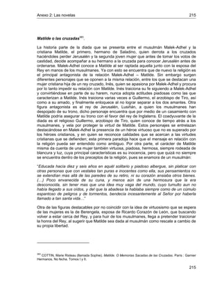 Anexo 2: Las novelas 215
215
Matilde o las cruzadas383
.
La historia parte de la diada que se presenta entre el musulmán Malek-Adhel y la
cristiana Matilde, el primero, hermano de Saladino, quien derrota a los cruzados
haciéndoles perder Jerusalén y la segunda joven mujer que antes de tomar los votos de
castidad, decide acompañar a su hermano a la cruzada para conocer Jerusalén antes de
ordenarse. Malek-Adhel conoce a Matilde al ser raptada aquella junto con la esposa del
Rey en manos de los musulmanes. Ya con esto se encuentra que de nuevo la religión es
el principal antagonista de la relación Malek-Adhel – Matilde. Sin embargo surgen
diferentes personajes que se oponen a la misma relación, entre los que se destacan una
mujer cristiana hija de un rey cruzado, Inés, quien se apasiona por Malek-Adhel y procura
por lo tanto impedir su relación con Matilde. Inés traiciona su fe siguiendo a Malek-Adhel
y convirtiéndose en parte de su harem, nunca adopta actitudes piadosas como las que
caracterizan a Matilde. Inés traiciona varias veces a Guillermo, el arzobispo de Tiro, así
como a su amado, y finalmente enloquece al no lograr separar a los dos amantes. Otra
figura antagonista es el rey de Jerusalén, Lusiñán, a quien los musulmanes han
despojado de su trono, dicho personaje encuentra que por medio de un casamiento con
Matilde podría asegurar su trono con el favor del rey de Inglaterra. El coadyuvante de la
diada es el religioso Guillermo, arzobispo de Tiro, quien conoce de tiempo atrás a los
musulmanes, y vela por proteger la virtud de Matilde. Estos personajes se entrelazan
destacándose en Malek-Adhel la presencia de un héroe virtuoso que no es superado por
los héroes cristianos, y en quien se reconoce calidades que se acercan a las virtudes
cristianas que se defienden; esta primera paradoja hace que el mensaje en relación con
la religión pueda ser entendido como ambiguo. Por otra parte, el carácter de Matilde
misma da cuenta de una mujer también virtuosa, piadosa, hermosa, siempre rodeada de
blancura y luz, cuya principal características es su inocencia, pero que quizá no siempre
se encuentra dentro de los preceptos de la religión, pues se enamora de un musulmán:
“Educada hacía diez y seis años en aquél solitario y piadoso albergue, sin platicar con
otras personas que con vestales tan puras e inocentes como ella, sus pensamientos no
se extendían mas allá de las paredes de su retiro, ni su corazón ansiaba otros bienes.
(…) Poco envanecida de su cuna, y menos aún de una hermosura que la era
desconocida, sin tener mas que una idea muy vaga del mundo, cuyo tumulto aun no
había llegado a sus oídos, y del que la abadesa la hablaba siempre como de un cúmulo
espantoso de peligros y de tormentos, bendecía incesantemente al Señor por haberla
llamado a tan santa vida…”
Otra de las figuras destacables por no coincidir con la idea de virtuosismo que se espera
de las mujeres es la de Berengela, esposa de Ricardo Corazón de León, que buscando
volver a estar cerca del Rey, y para huir de los musulmanes, llega a pretender traicionar
la honra del Rey, al sugerir que Matilde sea dada al musulmán como rescate a cambio de
su propia libertad.
383
COTTIN, Marie Risteau (llamada Sophie). Matilde. O Memorias Sacadas de las Cruzadas. París : Garnier
Hermanos, No fecha. Tomos I y II.
 