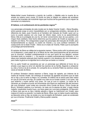 216 De Las cuitas del joven Werther al romanticismo colombiano en el siglo XIX
Malek-Adhel muere finalmente a traición de Lusiñán, y Matilde ante la muerte de su
amado se ordena como monja. El triunfo es para la religión en cabeza del arzobispo
quien en los funerales del musulmán logra que muchos de los guerreros que lo siguen se
conviertan al cristianismo.
El italiano, o el confesionario de los penitentes negros384
Los personajes principales de esta novela son la diada Vicente Vivaldi – Elena Rosalba,
entre quienes surge un amor imposibilitado por un antagonista simbólico, derivado de la
diferencia de clase, pues Vicente es el heredero del marqués de Vivaldi, quien por su
cuna no puede casarse con una mujer de inferior clase, como lo es aparentemente
Elena. Ella es la protegida de una tía, sin tener conocimiento claro de sus padres, y sin
ningún título nobiliario. Este hecho determina que los padres de Vivaldi se opongan a su
relación con Elena. Por antagonistas surgen los personajes del marqués de Vivaldi, pero
fundamentalmente su esposa, la madre de Vicente y su cura confesor Schedoni. El
coadyuvante de la diada Vivaldi – Elena es el criado de Vicente, Pablo que le acompaña
y le protege permanentemente.
El carácter de Elena se refleja de la siguiente manera: “Elena podía sufrir la pobreza pero
no el desprecio; y para alejar de sí el efecto de las viles preocupaciones de las personas
que la conocían, ocultaba cuidadosamente el uso que hacía de sus talentos, aunque
honraban tanto su carácter (…). Su espíritu no estaba suficientemente fortificado, ni sus
ideas eran bastante extensas para hacerla superior a los desdenes del vicio insensato, y
para hallar la gloria en la dignidad de la virtud que se basta a sí misma.”
Por su parte Vivaldi se caracteriza por ser un personaje que defiende el honor de su
amada y que sigue su amor sin atender las razones de su familia, llegando a anteponer
su vida y honra a la de la amada. En compañía de su sirviente Pablo se aventura varias
veces al rescate de Elena.
El confesor Schedoni intenta asesinar a Elena, luego de raptarla, por órdenes de la
madre de Vicente Vivaldi. Sin embargo al momento de agredirla encuentra que se trata
de su hija y por lo tanto no llega a su cometido. El artificio de la autora para esto radica
en que el cura tenía una hija, sin quedar muy claro en la novela cuando o con quien, hija
que enferma y muere siendo muy joven, sin que el cura lo supiera. La trama de la
narración se complica al punto de encontrarse que Elena es realmente hija del hermano
del cura Schedoni, quien antes era conocido como Conde de Bruno. Como Conde de
Bruno, Schedoni asesina a su hermano, se casa con la esposa de éste, y luego intenta
matarla; creyéndola muerta huye y se hace pasar por cura para protegerse. Al descubrir
a Elena cree que es su hija y decide salvarla y lograr su matrimonio con Vivaldi, para
mejorar él mismo su posición. La madre de Elena, Olivia, que no había muerto realmente,
se descubre ante su hija, se revela a su vez el engaño de Schedoni, quien es condenado
por sus crímenes. Finalmente Vivaldi y Elena pueden casarse.
Atala385
384
RADCLIFFE, Ann. El italiano o el confesionario de los penitentes negros. Barcelona : Icaria, 1981.
 
