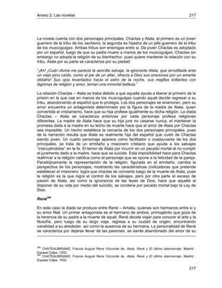 Anexo 2: Las novelas 217
217
La novela cuenta con dos personajes principales, Chactas y Atala, el primero es un joven
guerrero de la tribu de los sachems, la segunda es hijastra de un jefe guerrero de la tribu
de los muscogulgas. Ambas tribus son enemigas entre si. De joven Chactas es adoptado
por un español, luego de que su padre muere a manos de los muscogulgas, Chactas sin
embargo no adopta la religión de su bienhechor, pues quiere mantener la relación con su
tribu. Atala por su parte se caracteriza por su piedad:
“¡Ah! ¡Cuán divina me pareció la sencilla salvaje, la ignorante Atala, que arrodillada ante
un viejo pino caído, como al pie de un altar, ofrecía a Dios sus oraciones por un amante
idólatra! Sus ojos levantados hacia el astro de la noche, sus mejillas brillantes con
lágrimas de religión y amor, tenían una inmortal belleza.”
La relación Chactas – Atala se traba debido a que aquella ayuda a liberar al primero de la
prisión en la que cae en manos de los muscogulgas cuando aquél decide regresar a su
tribu, abandonando al español que lo protegía. Los dos personajes se enamoran, pero su
amor encuentra un antagonista determinado por la figura de la madre de Atala, quien
convertida al cristianismo, hace que su hija profese igualmente su dicha religión. La diada
Chactas – Atala se caracteriza entonces por cada personaje profesa religiones
diferentes. La madre de Atala hace que su hija jure no casarse nunca, el mantener la
promesa dada a la madre en su lecho de muerte hace que el amor de Atala por Chactas
sea imposible. Un hecho establece la cercanía de los dos personajes principales, pues
de la narración resulta que Atala es realmente hija del español que cuidó de Chactas
siendo joven. Un cuarto personaje aparece como facilitador o coadyuvante de los dos
principales, se trata de un ermitaño y misionero cristiano que ayuda a los salvajes
“instruyéndolos” en la fe. El temor de Atala por incurrir en un pecado mortal al no cumplir
el juramento dado a la madre, hace que se suicide. Esta imposibilidad hace para Chactas
reafirmar a la religión católica como el personaje que se opone a la felicidad de la pareja.
Paradójicamente la representación de la religión, figurada en el ermitaño, cambia la
perspectiva de los personajes, mostrando las características civilizadoras que pretende
establecer el misionero, logra que chactas se convierta luego de la muerte de Atala, pues
la religión es la que logra el control de los salvajes, pero por otra parte el exceso de
pasión de Atala, así como la ignorancia de las leyes de Dios, hace que aquella al
disponer de su vida por medio del suicidio, se condene por pecado mortal bajo la Ley de
Dios.
René386
En este caso la diada se produce entre René – Amelia, quienes son hermanos entre si y
su amor filial. Un primer antagonista es el hermano de ambos, primogénito que goza de
la herencia de su padre a la muerte de aquél. René decide viajar para conocer el arte y la
filosofía, pero luego de su largo viaje, regresa a su ciudad de origen, encontrando
vanalidad a su alrededor, así como la ausencia de su hermana. La personalidad de René
se caracteriza por dejarse llevar de las pasiones, se siente abandonado del amor de su
385
CHATEAUBRIAND, Fracois August Rene Vizconde de. Atala, René y El último abencerraje. Madrid :
Espasa Calpe, 1932.
386
CHATEAUBRIAND, Fracois August Rene Vizconde de. Atala, René y El último abencerraje. Madrid :
Espasa Calpe, 1932.
 