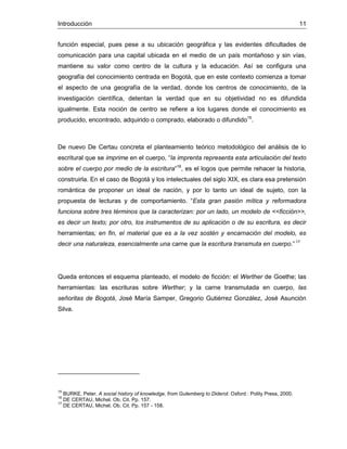 Introducción 11
función especial, pues pese a su ubicación geográfica y las evidentes dificultades de
comunicación para una capital ubicada en el medio de un país montañoso y sin vías,
mantiene su valor como centro de la cultura y la educación. Así se configura una
geografía del conocimiento centrada en Bogotá, que en este contexto comienza a tomar
el aspecto de una geografía de la verdad, donde los centros de conocimiento, de la
investigación científica, detentan la verdad que en su objetividad no es difundida
igualmente. Esta noción de centro se refiere a los lugares donde el conocimiento es
producido, encontrado, adquirido o comprado, elaborado o difundido15
.
De nuevo De Certau concreta el planteamiento teórico metodológico del análisis de lo
escritural que se imprime en el cuerpo, “la imprenta representa esta articulación del texto
sobre el cuerpo por medio de la escritura”16
, es el logos que permite rehacer la historia,
construirla. En el caso de Bogotá y los intelectuales del siglo XIX, es clara esa pretensión
romántica de proponer un ideal de nación, y por lo tanto un ideal de sujeto, con la
propuesta de lecturas y de comportamiento. “Esta gran pasión mítica y reformadora
funciona sobre tres términos que la caracterizan: por un lado, un modelo de <<ficción>>,
es decir un texto; por otro, los instrumentos de su aplicación o de su escritura, es decir
herramientas; en fin, el material que es a la vez sostén y encarnación del modelo, es
decir una naturaleza, esencialmente una carne que la escritura transmuta en cuerpo.” 17
Queda entonces el esquema planteado, el modelo de ficción: el Werther de Goethe; las
herramientas: las escrituras sobre Werther; y la carne transmutada en cuerpo, las
señoritas de Bogotá, José María Samper, Gregorio Gutiérrez González, José Asunción
Silva.
15
BURKE, Peter. A social history of knowledge, from Gutemberg to Diderot. Oxford : Polity Press, 2000.
16
DE CERTAU, Michel. Ob. Cit. Pp. 157.
17
DE CERTAU, Michel. Ob. Cit. Pp. 157 - 158.
 
