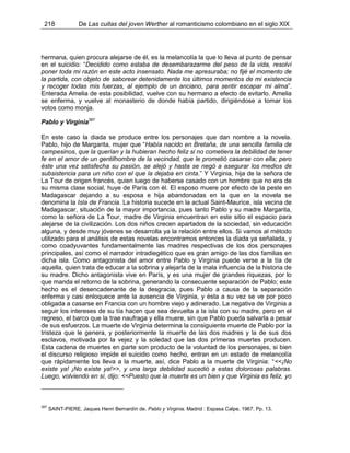 218 De Las cuitas del joven Werther al romanticismo colombiano en el siglo XIX
hermana, quien procura alejarse de él, es la melancolía la que lo lleva al punto de pensar
en el suicidio: “Decidido como estaba de desembarazarme del peso de la vida, resolví
poner toda mi razón en este acto insensato. Nada me apresuraba; no fijé el momento de
la partida, con objeto de saborear detenidamente los últimos momentos de mi existencia
y recoger todas mis fuerzas, al ejemplo de un anciano, para sentir escapar mi alma”.
Enterada Amelia de esta posibilidad, vuelve con su hermano a efecto de evitarlo. Amelia
se enferma, y vuelve al monasterio de donde había partido, dirigiéndose a tomar los
votos como monja.
Pablo y Virginia387
En este caso la diada se produce entre los personajes que dan nombre a la novela.
Pablo, hijo de Margarita, mujer que “Había nacido en Bretaña, de una sencilla familia de
campesinos, que la querían y la hubieran hecho feliz si no cometiera la debilidad de tener
fe en el amor de un gentilhombre de la vecindad, que le prometió casarse con ella; pero
éste una vez satisfecha su pasión, se alejó y hasta se negó a asegurar los medios de
subsistencia para un niño con el que la dejaba en cinta.” Y Virginia, hija de la señora de
La Tour de origen francés, quien luego de haberse casado con un hombre que no era de
su misma clase social, huye de París con él. El esposo muere por efecto de la peste en
Madagascar dejando a su esposa e hija abandonadas en la que en la novela se
denomina la Isla de Francia. La historia sucede en la actual Saint-Maurice, isla vecina de
Madagascar, situación de la mayor importancia, pues tanto Pablo y su madre Margarita,
como la señora de La Tour, madre de Virginia encuentran en este sitio el espacio para
alejarse de la civilización. Los dos niños crecen apartados de la sociedad, sin educación
alguna, y desde muy jóvenes se desarrolla ya la relación entre ellos. Si vamos al método
utilizado para el análisis de estas novelas encontramos entonces la diada ya señalada, y
como coadyuvantes fundamentalmente las madres respectivas de los dos personajes
principales, así como el narrador intradiegético que es gran amigo de las dos familias en
dicha isla. Como antagonista del amor entre Pablo y Virginia puede verse a la tía de
aquella, quien trata de educar a la sobrina y alejarla de la mala influencia de la historia de
su madre. Dicho antagonista vive en París, y es una mujer de grandes riquezas, por lo
que manda el retorno de la sobrina, generando la consecuente separación de Pablo; este
hecho es el desencadenante de la desgracia, pues Pablo a causa de la separación
enferma y casi enloquece ante la ausencia de Virginia, y ésta a su vez se ve por poco
obligada a casarse en Francia con un hombre viejo y adinerado. La negativa de Virginia a
seguir los intereses de su tía hacen que sea devuelta a la isla con su madre, pero en el
regreso, el barco que la trae naufraga y ella muere, sin que Pablo pueda salvarla a pesar
de sus esfuerzos. La muerte de Virginia determina la consiguiente muerte de Pablo por la
tristeza que le genera, y posteriormente la muerte de las dos madres y la de sus dos
esclavos, motivada por la vejez y la soledad que las dos primeras muertes producen.
Esta cadena de muertes en parte son producto de la voluntad de los personajes, si bien
el discurso religioso impide el suicidio como hecho, entran en un estado de melancolía
que rápidamente los lleva a la muerte, así, dice Pablo a la muerte de Virginia: “<<¡No
existe ya! ¡No existe ya!>>, y una larga debilidad sucedió a estas dolorosas palabras.
Luego, volviendo en sí, dijo: <<Puesto que la muerte es un bien y que Virginia es feliz, yo
387
SAINT-PIERE, Jaques Henri Bernardín de. Pablo y Virginia. Madrid : Espasa Calpe, 1967. Pp. 13.
 