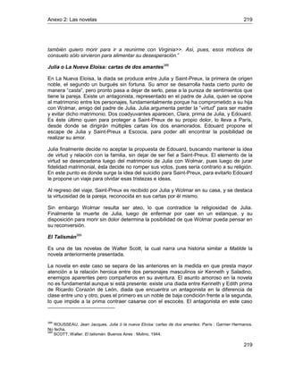 Anexo 2: Las novelas 219
219
también quiero morir para ir a reunirme con Virginia>>. Así, pues, esos motivos de
consuelo sólo sirvieron para alimentar su desesperación.”
Julia o La Nueva Eloisa: cartas de dos amantes388
En La Nueva Eloísa, la diada se produce entre Julia y Saint-Preux, la primera de origen
noble, el segundo un burgués sin fortuna. Su amor se desarrolla hasta cierto punto de
manera “casta”, pero pronto pasa a dejar de serlo, pese a la pureza de sentimientos que
tiene la pareja. Existe un antagonista, representado en el padre de Julia, quien se opone
al matrimonio entre los personajes, fundamentalmente porque ha comprometido a su hija
con Wolmar, amigo del padre de Julia. Julia argumenta perder la “virtud” para ser madre
y evitar dicho matrimonio. Dos coadyuvantes aparecen, Clara, prima de Julia, y Edouard.
Es éste último quien para proteger a Saint-Preux de su propio dolor, lo lleva a París,
desde donde se dirigirán múltiples cartas los dos enamorados. Edouard propone el
escape de Julia y Saint-Preux a Escocia, para poder allí encontrar la posibilidad de
realizar su amor.
Julia finalmente decide no aceptar la propuesta de Edouard, buscando mantener la idea
de virtud y relación con la familia, sin dejar de ser fiel a Saint-Preux. El elemento de la
virtud se desencadena luego del matrimonio de Julia con Wolmar, pues luego de jurar
fidelidad matrimonial, ésta decide no romper sus votos, pues sería contrario a su religión.
En este punto es donde surge la idea del suicidio para Saint-Preux, para evitarlo Edouard
le propone un viaje para olvidar esas tristezas e ideas.
Al regreso del viaje, Saint-Preux es recibido por Julia y Wolmar en su casa, y se destaca
la virtuosidad de la pareja, reconocida en sus cartas por él mismo.
Sin embargo Wolmar resulta ser ateo, lo que contradice la religiosidad de Julia.
Finalmente la muerte de Julia, luego de enfermar por caer en un estanque, y su
disposición para morir sin dolor determina la posibilidad de que Wolmar pueda pensar en
su reconversión.
El Talismán389
Es una de las novelas de Walter Scott, la cual narra una historia similar a Matilde la
novela anteriormente presentada.
La novela en este caso se separa de las anteriores en la medida en que presta mayor
atención a la relación heroica entre dos personajes masculinos sir Kenneth y Saladino,
enemigos aparentes pero compañeros en su aventura. El asunto amoroso en la novela
no es fundamental aunque si está presente: existe una diada entre Kenneth y Edith prima
de Ricardo Corazón de León, diada que encuentra un antagonista en la diferencia de
clase entre uno y otro, pues el primero es un noble de baja condición frente a la segunda,
lo que impide a la prima contraer casarse con el escocés. El antagonista en este caso
388
ROUSSEAU, Jean Jacques. Julia ó la nueva Eloísa: cartas de dos amantes. París : Garnier Hermanos.
No fecha.
389
SCOTT, Walter. El talismán. Buenos Aires : Molino, 1944.
 