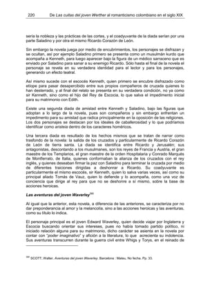 220 De Las cuitas del joven Werther al romanticismo colombiano en el siglo XIX
sería la nobleza y las prácticas de las cortes, y el coadyuvante de la diada serían por una
parte Saladino y por otra el mismo Ricardo Corazón de León.
Sin embargo la novela juega por medio de encubrimientos, los personajes se disfrazan y
se ocultan, así por ejemplo Saladino primero se presenta como un musulmán kurdo que
acompaña a Kenneth, para luego aparecer bajo la figura de un médico sarraceno que es
enviado por Saladino para sanar a su enemigo Ricardo. Sólo hasta el final de la novela el
personaje se revela en su verdadera identidad para el lector y para los personajes,
generando un efecto teatral.
Así mismo sucede con el escocés Kenneth, quien primero se encubre disfrazado como
etíope para pasar desapercibido entre sus propios compañeros de cruzada quienes lo
han desterrado, y al final del relato se presenta en su verdadera condición, no ya como
sir Kenneth, sino como el hijo del Rey de Escocia, lo que salva el impedimento inicial
para su matrimonio con Edith.
Existe una segunda diada de amistad entre Kenneth y Saladino, bajo las figuras que
adoptan a lo largo de la novela, pues son compañeros y sin embargo enfrentan un
impedimento para su amistad que radica principalmente en la oposición de las religiones.
Los dos personajes se destacan por los ideales de caballerosidad y lo que podríamos
identificar como aristeia dentro de los caracteres homéricos.
Una tercera diada es resultado de los hechos mismos que se tratan de narrar como
trasfondo de la novela: la salida de los cruzados y particularmente de Ricardo Corazón
de León de tierra santa. La diada se identifica entre Ricardo y Jerusalén; sus
antagonistas, descontando a los musulmanes, son los reyes de Francia y Austria, el gran
maestre de los Templarios, el gran maestre de la orden Hospitalaria y Conrado Marqués
de Montferrato, de Italia, quienes conformaban la alianza de los cruzados con el rey
inglés, y quienes deseaban firmar la paz con Saladino para terminar la cruzada por medio
de diferentes traiciones dirigidas a deshonrar a Ricardo. Su coadyuvante es
particularmente el mismo escocés, sir Kenneth, quien lo salva varias veces, así como su
principal aliado Tomás de Vauz, quien lo defiende y lo acompaña, como una voz de
conciencia que dirige al rey para que no se deshonre a sí mismo, sobre la base de
acciones heroicas.
Las aventuras del joven Waverley390
Al igual que la anterior, esta novela, a diferencia de las anteriores, se caracteriza por no
dar preponderancia al amor y la melancolía, sino a las acciones heroicas y las aventuras,
como su título lo indica.
El personaje principal es el joven Edward Waverley, quien decide viajar por Inglaterra y
Escocia buscando orientar sus intereses, pues no había tomado partido político, ni
iniciado relación alguna para su matrimonio, dicho carácter se asienta en la novela por
contar con “poder imaginativo” y afición a la literatura, lo que acrecienta su indolencia.
Sus aventuras transcurren durante la guerra civil entre Whigs y Torys, en el reinado de
390
SCOTT, Walter. Aventuras del joven Waverley. Barcelona : Mateu, No fecha. Pp. 33.
 