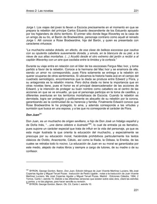 Anexo 2: Las novelas 221
221
Jorge I. Los viajes del joven lo llevan a Escocia precisamente en el momento en que se
prepara la rebelión del príncipe Carlos Eduardo descendiente de los Estuardo apoyado
por los higlanders de dicho territorio. El primer sitio donde llega Waverley es la casa de
un amigo de su tío, el Barón de Bradwardine, personaje contrario como aquél al reinado
Jorge I. Allí conoce a Rose Bradwardine, hija del Barón, y quien es presentada con
caracteres virtuosos:
“La muchacha estaba dotada, en efecto, de esa clase de belleza escocesa que cautiva
con su opulenta cabellera suavemente dorada, y emula, en la blancura de su piel, a la
nieve de sus altas montañas. (…) Acudió desde el otro extremo del jardín a recibir a al
capitán Waverley con un aire que oscilaba entre la timidez y la cortesía.”
Durante su viaje entra en relación con el líder de los escoceses Fergus Mac Ivor, y toma
partido a favor de la rebelión. Conoce a la hermana del Mac Ivor y se enamora de ella,
siendo un amor no correspondido, pues Flora solamente se entrega a la rebelión sin
querer ocuparse de otros sentimientos. Si ubicamos la historia hasta acá en el campo del
cuadrado semiológico, encontraremos que la diada se produce entre Edward y Flora, y
su antagonista es la rebelión misma. Pero dicha diada no tiene la importancia que en
otras novelas tiene, pues el honor es el principal desencadenador de las acciones de
Edward, y la intención de proteger su buen nombre como caballero es el centro de las
acciones en que se ve envuelto, ya que el personaje participa en la toma de castillos, y
diferentes aventuras en los territorios montañosos de Escocia. Cuando la rebelión es
derrotada, logra ser protegido y políticamente es absuelto de su rebelión por la corona,
garantizando así la continuidad de su herencia y familia. Finalmente Edward conoce que
Rose Bradwardine le ha protegido, lo ama, y además corresponde a las virtudes y
sumisión que busca en una esposa, y a las que no corresponde el carácter de Flora.
Don Juan391
Don Juan, es un muchacho de origen sevillano, e hijo de Don José un hidalgo español y
de Doña Inés, “…una dama célebre e ilustrada”392
, lo cual de entrada ya es llamativo,
pues supone un carácter especial que trata de influir en la vida del personaje, ya que es
esta mujer ilustrada la que orienta la educación del muchacho, y especialmente se
preocupa por su educación moral, haciéndole prohibitivos particularmente los textos
clásicos de Ovidio, Anacreonte, Cátulo, así como la Ilíada, la Odisea, la Eneída, de las
cuales se retiraba todo lo nocivo. La educación de Juan en su moral se garantizaba por
este medio, alejado de malos libros y siempre a cargo de tutores, de su madre o de su
confesor.
391
BYRON, George Gordon, Baron. Don Juan. Edición bilingue de Juan Vicente Martínez Luciano, Ma José
Coperías Aguilar y Miguel Teruel Pozas ; traducción de Pedro Ugalde ; notas a la traducción de Juan Vicente
Martínez Luciano, Ma José Coperías Aguilar y Miguel Teruel Pozas. Madrid : Ediciones Cátedra, 1994. 2
Tomos. Canto I, estrofa 10. Debido a las diferentes versiones que existen sobre esta obra, citaré las estrofas
y cantos, y no las páginas, para hacer sencilla su revisión.
392
BYRON, George Gordon, Baron. Ob. Cit. Canto I, estrofa 10.
 