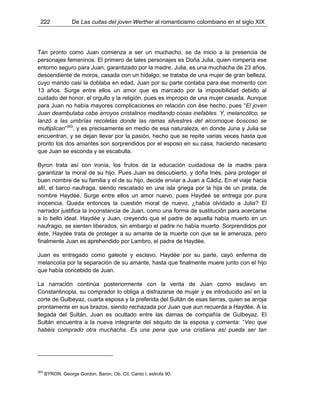 222 De Las cuitas del joven Werther al romanticismo colombiano en el siglo XIX
Tan pronto como Juan comienza a ser un muchacho, se da inicio a la presencia de
personajes femeninos. El primero de tales personajes es Doña Julia, quien rompería ese
entorno seguro para Juan, garantizado por la madre. Julia, es una muchacha de 23 años,
descendiente de moros, casada con un hidalgo; se trataba de una mujer de gran belleza,
cuyo marido casi la doblaba en edad. Juan por su parte contaba para ése momento con
13 años. Surge entre ellos un amor que es marcado por la imposibilidad debido al
cuidado del honor, el orgullo y la religión, pues es impropio de una mujer casada. Aunque
para Juan no había mayores complicaciones en relación con ése hecho, pues “El joven
Juan deambulaba cabe arroyos cristalinos meditando cosas inefables. Y, melancólico, se
lanzó a las umbrías recoletas donde las ramas silvestres del alcornoque boscoso se
multiplican”393
, y es precisamente en medio de esa naturaleza, en donde Juna y Julia se
encuentran, y se dejan llevar por la pasión, hecho que se repite varias veces hasta que
pronto los dos amantes son sorprendidos por el esposo en su casa, haciendo necesario
que Juan se esconda y se escabulla.
Byron trata así con ironía, los frutos de la educación cuidadosa de la madre para
garantizar la moral de su hijo. Pues Juan es descubierto, y doña Inés, para proteger el
buen nombre de su familia y el de su hijo, decide enviar a Juan a Cádiz. En el viaje hacia
allí, el barco naufraga, siendo rescatado en una isla griega por la hija de un pirata, de
nombre Haydée. Surge entre ellos un amor nuevo, pues Haydeé se entrega por pura
inocencia. Queda entonces la cuestión moral de nuevo, ¿había olvidado a Julia? El
narrador justifica la inconstancia de Juan, como una forma de sustitución para acercarse
a lo bello ideal. Haydée y Juan, creyendo que el padre de aquella había muerto en un
naufragio, se sienten liberados, sin embargo el padre no había muerto. Sorprendidos por
éste, Haydée trata de proteger a su amante de la muerte con que se le amenaza, pero
finalmente Juan es aprehendido por Lambro, el padre de Haydée.
Juan es entregado como galeote y esclavo. Haydée por su parte, cayó enferma de
melancolía por la separación de su amante, hasta que finalmente muere junto con el hijo
que había concebido de Juan.
La narración continúa posteriormente con la venta de Juan como esclavo en
Constantinopla, su comprador lo obliga a disfrazarse de mujer y es introducido así en la
corte de Gulbeyaz, cuarta esposa y la preferida del Sultán de esas tierras, quien se arroja
prontamente en sus brazos, siendo rechazada por Juan que aun recuerda a Haydée. A la
llegada del Sultán, Juan es ocultado entre las damas de compañía de Gulbeyaz. El
Sultán encuentra a la nueva integrante del séquito de la esposa y comenta: “Veo que
habéis comprado otra muchacha. Es una pena que una cristiana así pueda ser tan
393
BYRON, George Gordon, Baron. Ob. Cit. Canto I, estrofa 90.
 