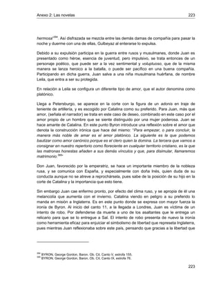 Anexo 2: Las novelas 223
223
hermosa”394
. Así disfrazada se mezcla entre las demás damas de compañía para pasar la
noche y duerme con una de ellas, Gulbeyaz al enterarse lo expulsa.
Debido a su expulsión participa en la guerra entre rusos y musulmanes, donde Juan es
presentado como héroe, esencia de juventud, pero impulsivo, se trata entonces de un
personaje poético, que puede ser a la vez sentimental y voluptuoso, que de la misma
manera se lanza heroico a la batalla, o puede ser pacífico en una buena compañía.
Participando en dicha guerra, Juan salva a una niña musulmana huérfana, de nombre
Leila, que entra a ser su protegida.
En relación a Leila se configura un diferente tipo de amor, que el autor denomina como
platónico.
Llega a Petersburgo, se aparece en la corte con la figura de un adonis en traje de
teniente de artillería, y es escogido por Catalina como su preferido. Para Juan, más que
amor, (señala el narrador) se trata en este caso de deseo, combinado en este caso por el
amor propio de un hombre que se siente distinguido por una mujer poderosa. Juan se
hace amante de Catalina. En este punto Byron introduce una reflexión sobre el amor que
denota la construcción irónica que hace del mismo: “Para empezar, o para concluir, la
manera más noble de amar es el amor platónico. La siguiente es la que podemos
bautizar como amor canónico porque es el clero quien la domina. La tercera que vamos a
consignar en nuestro repertorio como floreciente en cualquier territorio cristiano, es la que
las matronas honestas añaden a sus demás vínculos y que, para disimular, llamaremos
matrimonio.395
”
Don Juan, favorecido por la emperatriz, se hace un importante miembro de la nobleza
rusa, y se comunica con España, y especialmente con doña Inés, quien duda de su
conducta aunque no se atreve a reprochársela, pues sabe de la posición de su hijo en la
corte de Catalina y la importancia que esto tiene.
Sin embargo Juan cae enfermo pronto, por efecto del clima ruso, y se apropia de él una
melancolía que aumenta con el invierno. Catalina viendo en peligro a su preferido lo
manda en misión a Inglaterra. Es en este punto donde se expresa con mayor fuerza la
ironía de Byron. Al inicio del canto 11, a la llegada a Londres, Juan es víctima de un
intento de robo. Por defenderse da muerte a uno de los asaltantes que le entrega un
relicario para que se lo entregue a Sal. El intento de robo presenta de nuevo la ironía
como herramienta eficaz para enjuiciar el simbolismo de libertad que represeta Inglaterra,
pues mientras Juan reflexionaba sobre este país, pensando que gracias a la libertad que
394
BYRON, George Gordon, Baron. Ob. Cit. Canto V, estrofa 155.
395
BYRON, George Gordon, Baron. Ob. Cit. Canto IX, estrofa 76.
 