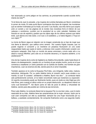 224 De Las cuitas del joven Werther al romanticismo colombiano en el siglo XIX
han alcanzado no corre peligro en los caminos, es precisamente cuando sucede dicho
intento de robo396
.
Ya la fama de Juan lo precede, y las mujeres de Londres llamadas por Byron románticas
lo ponen de moda. En este punto Byron contrapone dos tipos de mujeres, las mundanas
que se sienten inclinadas por la moda, así como “Las Azules, esa tribu tierna que suspira
ante un soneto y con las páginas de la revista mas novedosa forra el interior de sus
cabezas o sombreros, cundían con la excelsitud de su color celestial. Hablaban mal
francés en vez de español y pedían que les dijera algo de los últimos autores que había
leído, qué idioma era más dulce, si el ruso o el castellano, y si había llegado a Troya en
sus viajes”.397
La ironía de Byron sigue en relación con la imagen construida de un tipo de mujer que
nos llama la atención, que califica como ramera: “Así vuestra frígida coqueta, que no
puede negarse ni consentir y os mantiene en perpetua fluctuación en una costa
resguardada hasta que sopla el viento y entonces mira vuestro infortunado corazón con
sarcasmo solapado. Esto forja un mundo de penas amorosas y envía cada año a su
ataúd a nuevos Werther; pero sólo es un inocente devaneo y ni siquiera adulterio, si no
adulteración”398
.
Una de las mujeres de la corte de Inglaterra es Adelina Amundeville, casta hasta llevar el
deseo a la desesperación, casada con un hombre al que amaba mucho, punto en el que
comienza a resaltarse un cierto parecido con la Carlota de Goethe, era hombre de gran
importancia. Juan se enamora de ella, siendo para él un amor imposible.
También aparece en la corte la Duquesa Fitz-Fulke, una intrigante, bella rubia, madura,
seductora, distinguida. Por su parte Adelina tenía el corazón vacío pues amaba a su
marido, lo cual “le costaba”, señalando a Adeline, Byron nos dice “…su conducta había
sido perfectamente correcta, al no haber encontrado nada que reclamara su expansión.
Un espíritu inconstante puede ser fácilmente herido, pues sin duda es más frágil que otro
más firme, pero cuando el último actúa en su propia destrucción, su desplome interior es
ruina cual terremoto”399
. Así Byron pone en tela de juicio la altivez y virtuosidad de
Adeline, siendo para ella posible ser víctima de ese terremoto.
Para Lady Adeline, la conducta liberal de la duquesa Fitz no era bien vista, y por lo tanto
reservaba de su trato. Adeline tiene las características de la mujer virtuosa, razón por la
cual Juan compartía con ella su austeridad, siempre fue una mujer reconocida por su
belleza, y asediada constantemente. Se comporta finalmente como una segunda madre
396
BYRON, George Gordon, Baron. Ob. Cit. Canto XI, estrofas 9 a 16.
397
BYRON, George Gordon, Baron. Ob. Cit. Canto XI, estrofa 50.
398
BYRON, George Gordon, Baron. Ob. Cit. Canto XII, estrofas 62 y 63.
399
BYRON, George Gordon, Baron. Ob. Cit. Canto XIV, estrofa 85.
 