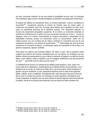 Anexo 2: Las novelas 225
225
de Juan, buscando redimirlo. Al ver que existía la posibilidad de que Juan y la duquesa
Fitz entablaran algún amorío, decidió protegerlo buscándole una pareja para matrimonio.
El esposo de Adeline se representa como un hombre adinerado, “sereno, bondadoso y
honorable”400
, sumamente parecido al marido de Carlota, pero de mayor edad, su
matrimonio era perfecto, pero frío. El riesgo para Adeline es el adulterio con Don Juan,
quien es presentado entonces de la siguiente manera: “Por naturaleza delicado, su
manera de comportarse despejaba sospechas. Si no tímido, su continente implicaba un
sentido de la distancia por su parte mas que una puerta cerrada por el otro […] sereno y
elegante, vivaz y no ruidoso, insinuándose sin ninguna insinuación y observador de las
debilidades humanas aunque sin traicionarle nunca su conversación, noble con los
nobles aunque con una cortesía que les daba a entender lo consciente que era de sus
respectivas posiciones y sin atisbos de superioridad…”401
. Esta imagen de Juan es la que
predomina en el poema de Byron, un personaje capaz de mezclarse en las cortes y no
generar sospechas, alguien confiable.
Para lograr los efectos que buscaba Adeline, de casar a Juan, ella le presenta varias
mujeres que podrían ser buenas candidatas para ser su esposa, sin embargo una que
Adeline olvida es precisamente la que le llama la atención al español, se trata de Aurora
Raby, mujer católica, noble y huérfana, que se mantiene indiferente a los acercamientos
de Juan, “…apreciaba mas los libros que las caras”.402
La indiferencia de Aurora y la insistencia de Adeline preocupaban a Juan, quien una
noche sale de su habitación y deambulando por la abadía donde se encontraban, ve al
fantasma de un monje, el Fraile de la Orden Gris, que se le acerca. Dicho fantasma le
genera una gran impresión a Juan, haciéndole aparecer ante la corte al día siguiente,
pálido, callado, torpe y meditativo. Paradójicamente, esta situación hace que Aurora se
fije en Juan y le dirija una sonrisa. Sin embargo, la noche siguiente, el fantasma se le
vuelve a aparecer al español, pero en esta ocasión él decide seguirlo hasta los límites de
la abadía, donde le da alcance para descubrir que se trata de la bella condesa Fitz.
400
BYRON, George Gordon, Baron. Ob. Cit. Canto XIV, estrofa 70.
401
BYRON, George Gordon, Baron. Ob. Cit. Canto XV, estrofas 14 y 15.
402
BYRON, George Gordon, Baron. Ob. Cit. Canto XV, estrofa 85.
 