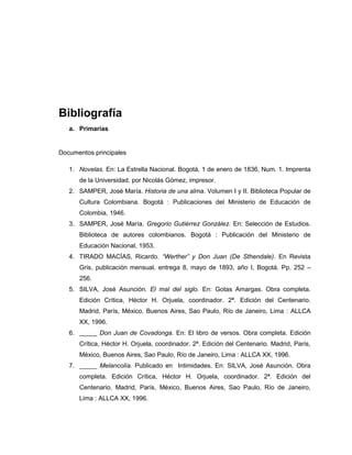 Bibliografía
a. Primarias
Documentos principales
1. Novelas. En: La Estrella Nacional. Bogotá, 1 de enero de 1836, Num. 1. Imprenta
de la Universidad, por Nicolás Gómez, impresor.
2. SAMPER, José María. Historia de una alma. Volumen I y II. Biblioteca Popular de
Cultura Colombiana. Bogotá : Publicaciones del Ministerio de Educación de
Colombia, 1946.
3. SAMPER, José María. Gregorio Gutiérrez González. En: Selección de Estudios.
Biblioteca de autores colombianos. Bogotá : Publicación del Ministerio de
Educación Nacional, 1953.
4. TIRADO MACÍAS, Ricardo. “Werther” y Don Juan (De Sthendale). En Revista
Gris, publicación mensual, entrega 8, mayo de 1893, año I, Bogotá. Pp. 252 –
256.
5. SILVA, José Asunción. El mal del siglo. En: Gotas Amargas. Obra completa.
Edición Crítica, Héctor H. Orjuela, coordinador. 2ª. Edición del Centenario.
Madrid, París, México, Buenos Aires, Sao Paulo, Río de Janeiro, Lima : ALLCA
XX, 1996.
6. _____ Don Juan de Covadonga. En: El libro de versos. Obra completa. Edición
Crítica, Héctor H. Orjuela, coordinador. 2ª. Edición del Centenario. Madrid, París,
México, Buenos Aires, Sao Paulo, Río de Janeiro, Lima : ALLCA XX, 1996.
7. _____ Melancolía. Publicado en Intimidades. En: SILVA, José Asunción. Obra
completa. Edición Crítica, Héctor H. Orjuela, coordinador. 2ª. Edición del
Centenario. Madrid, París, México, Buenos Aires, Sao Paulo, Río de Janeiro,
Lima : ALLCA XX, 1996.
 