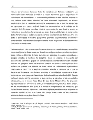 12 Introducción
“No por ser creaciones humanas todas las narrativas son ficticias o míticas”18
. Los
historiadores están llamados a construir la verdad de manera que se dirijan hacia la
construcción de conocimiento. El conocimiento planteado en este caso es entender la
obra literaria como hecho histórico con unas cualidades importantes; su acronía
semántica, es decir la capacidad de modificar su significado con el paso del tiempo, que
se comprende con mayor facilidad desde los planteamientos de la estética de la
recepción de H. R. Jauss, pues éste indicia la comprensión del texto desde el lector y su
horizonte de expectativas, herramientas que serán de gran utilidad para la comprensión
de las herramientas de elaboración de lo escritural en el sentido de De Certau. Por otra
parte, la canonicidad de la obra, que permite garantizar su permanencia en el tiempo
como referente para la construcción precisamente de los imaginarios de esa determinada
comunidad de intelectuales.
La intelectualidad, o los grupos específicos que detentan un conocimiento son entendidos
como aquél conjunto de personas que descubren, producen o diseminan el conocimiento;
estos, vistos en términos de larga duración son especies de grupos corporativos o
colegios dirigidos a mantener la disciplina, donde se practica el monopolio del
conocimiento. Se trata de grupos con identidad colectiva donde la transmisión del saber
se daba por ejemplo a través de la relación profesor estudiante. Con la aparición de la
imprenta se produce una apertura de estas fuentes de conocimiento especialmente
relacionada al clero. Con la República aumentó además la demanda de lo que se
llamaría una burocracia y por lo tanto se amplió la necesidad de graduados en leyes,
evidencia que se encuentra en la evolución de la educación durante el siglo XIX. Es esta
particular relación con la universidad la que mantiene y reproduce a las comunidades
intelectuales, por lo menos hasta Silva. En este tema, Malcolm Deas ha propuesto
algunos indicios que relacionan el poder, la identidad nacional y la cultura de las elites19
.
Así se da comienzo en este punto a la noción de independencia del intelectual, que
posteriormente llevaría a identificar a un sujeto que puede pretender vivir de su pluma, un
moderno, un tanto utópico si se quiere, pero que ya se esboza en las preocupaciones
vitales de alguien como José Asunción Silva.
18
APPLEBY, Joyce; HUNT, Lynn; JACOB, Margaret. La verdad sobre la historia. Barcelona : 1994, Editorial
Andrés Bello. Pp. 220.
19
DEAS, Malcolm. Del poder y la gramática y otros ensayos de historia, política y literatura colombianas.
Bogotá : Tercer mundo, 1993.
 