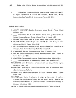 228 De Las cuitas del joven Werther al romanticismo colombiano en el siglo XIX
8. _____ Zooespermos. En: Gotas Amargas. Obra completa. Edición Crítica, Héctor
H. Orjuela, coordinador. 2ª. Edición del Centenario. Madrid, París, México,
Buenos Aires, Sao Paulo, Río de Janeiro, Lima : ALLCA XX, 1996.
Novelas, teatro y diarios
1. ACOSTA DE SAMPER, Soledad. Una nueva lectura. Bogotá : Fondo Cultural
Cafetero, 1988.
2. _____ Diario íntimo. En: ALZATE, Carolina. Diario íntimo y otros escritos de
Soledad Acosta de Samper. Bogotá : Alcaldía Mayor de Bogotá, 2004.
3. BASHKIRTSEFF, María. Diario de mi vida. Buenos Aires : Espasa Calpe, 1948.
4. CHATEAUBRIAND, Fracois August Rene Vizconde de. Atala, René y El último
abencerraje. Madrid : Espasa Calpe, 1932.
5. COTTIN, Marie Risteau (llamada Sophie). Matilde. O Memorias Sacadas de las
Cruzadas. París : Garnier Hermanos, No fecha. Tomos I y II.
6. D’ANNUNZIO, Gabriele. Trionfo della morte. Roma : L’Oleandro, 1934.
7. GOETHE. Johann Wolfgang von. Werther. Hernán y Dorotea. París : Librería de
Garnier Hermanos, 1886.
8. LAMARTINE, Alphonse Marie Louis de. Rafael. Buenos Aires : Sopena, 1943.
9. _____ Genoveva (Historia de una sirvienta). Buenos Aires : Poseidón, 1945.
10. RADCLIFFE, Ann. El italiano o el confesionario de los penitentes negros.
Barcelona : Icaria, 1981.
11. ROUSSEAU, Jean Jacques. Julia ó la nueva Eloísa: cartas de dos amantes. París
: Garnier Hermanos. No fecha.
12. SAINT-PIERE, Jaques Henri Bernardín de. Pablo y Virginia. Madrid : Espasa
Calpe, 1967.
13. SAMPER, José María. Un alcalde a la antigua y dos primos a la moderna
(Comedia de costumbres nacionales, en dos actos). Bogotá : Minerva S.A.
Publicaciones del Ministerio de Educación Nacional, Selección Samper Ortega de
Literatura Colombiana, 1936.
14. SCOTT, Walter. Aventuras del joven Waverley. Barcelona : Mateu, No fecha.
 