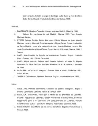230 De Las cuitas del joven Werther al romanticismo colombiano en el siglo XIX
sobre el autor. Edición a cargo de Santiago Mutis Durán y Juan Gustavo
Cobo Borda. Bogotá : Instituto Colombiano de Cultura, 1975.
Poesías
1. BAUDELAIRE, Charles. Pequeños poemas en prosa. Madrid : Cátedra, 1986.
2. _____ Spleen. En: Las flores del mal. Madrid : Alianza, 1997. Trad. Antonio
Martínez Sarrión.
3. BYRON, George Gordon, Baron. Don Juan. Edición bilingue de Juan Vicente
Martínez Luciano, Ma José Coperías Aguilar y Miguel Teruel Pozas ; traducción
de Pedro Ugalde ; notas a la traducción de Juan Vicente Martínez Luciano, Ma
José Coperías Aguilar y Miguel Teruel Pozas. Madrid : Ediciones Cátedra, 1994. 2
Tomos.
4. CARO, José Eusebio. La filosofía del cristianismo. Poesías. Bogotá : Instituto
Caro y Cuervo, 1991. Edición Facsimilar.
5. CARO, Miguel Antonio. Belleza ideal. Soneto dedicado al señor D. Alberto
Urdaneta. En: Papel Periódico Ilustrado. Números 114 a 116 – Año V. 1 de mayo
de 1888.
6. GUTIÉRREZ GONZÁLEZ, Gregorio. Poesías. Nota a mano: Edición de 1881,
cuarta edición.
7. TORRES, Carlos Arturo. Eleonora. Fantasía. Bogotá : Imprenta Nacional. 1898.
Libros
1. AÑEZ, Julio. Parnaso colombiano. Colección de poesías escogidas. Bogotá :
Librería Colombiana Camacho Roldán & Tamayo, 1887.
2. HAMILTON, John Potter. Viajes por el interior de las provincias de Colombia.
Bogotá : República de Colombia, Nación-Presidencia de la República, Comisión
Preparatoria para el V Centenario del Descubrimiento de América, Instituto
Colombiano de Cultura –Colcultura, Biblioteca Nacional de Colombia, 1993.
3. RIVAS GROOT, José María. La lira nueva. Santafé de Bogotá : Instituto Caro y
Cuervo, 1993.
 