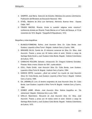 Bibliografía 231
231
4. SAMPER, José María. Selección de Estudios. Biblioteca de autores colombianos.
Publicación del Ministerio de Educación Nacional, 1953.
5. STAËL, Madame de (Ana Luis Germana). Alemania. Buenos Aires : Espasa
Calpe, 1947.
6. TIRADO MACÍAS, Ricardo. Existe la cuestión religiosa entre nosotros?:
conferencia dictada por Ricardo Tirado Macías en el Teatro del Bosque, el 10 de
noviembre de 1912. Bogotá : Tipografía El Republicano, 1912.
Biografías y notas biográficas
1. BLANCO-FOMBONA, Rufino. José Asunción Silva. En: Cobo Borda, Juan
Gustavo. Leyendo a Silva Tomo I. Bogotá : Instituto Caro y Cuervo, 1994.
2. BRIGARD SILVA, Camilo de. El infortunio comercial de Silva. En: Silva, José
Asunción. Poesía y prosa con 44 textos sobre el autor. Edición a cargo de
Santiago Mutis Durán y Juan Gustavo Cobo Borda. Bogotá : Instituto Colombiano
de Cultura, 1975.
3. CAMACHO ROLDÁN, Salvador. Introducción. En: Gregorio Gutiérrez González.
Poesías. Nota a mano: Edición de 1881, cuarta edición.
4. COLL, Pedro Emilio. José Asunción Silva. En: Cobo Borda, Juan Gustavo.
Leyendo a Silva Tomo III. Bogotá : Instituto Caro y Cuervo, 1994.
5. GARCÍA ORTÍZ, Laureano. ¿Quid est veritas? (La muerte de José Asunción
Silva). En: Cobo Borda, Juan Gustavo. Leyendo a Silva Tomo I. Bogotá : Instituto
Caro y Cuervo, 1994.
6. GIL JARAMILLO, Lino. El destino enigmático de José Asunción Silva. En: Cobo
Borda, Juan Gustavo. Leyendo a Silva Tomo III. Bogotá : Instituto Caro y Cuervo,
1994.
7. GOMEZ JAIME, Alfredo. José Asunción Silva. Noticia biográfica en: “De
sobremesa”, Bogotá : Ediciones Sol y Luna, 1965.
2. GRILLO, Maximiliano. Recuerdo de José Asunción Silva. En: Silva, José
Asunción. Poesía y prosa con 44 textos sobre el autor. Edición a cargo de
Santiago Mutis Durán y Juan Gustavo Cobo Borda. Bogotá : Instituto Colombiano
de Cultura, 1975.
 