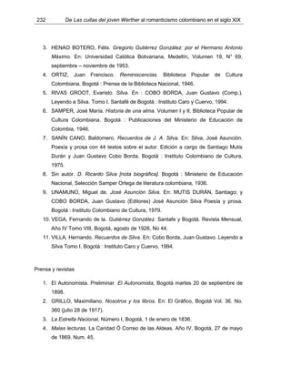 232 De Las cuitas del joven Werther al romanticismo colombiano en el siglo XIX
3. HENAO BOTERO, Félix. Gregorio Gutiérrez González: por el Hermano Antonio
Máximo. En: Universidad Católica Bolivariana, Medellín, Volumen 19, N° 69,
septiembre – noviembre de 1953.
4. ORTIZ, Juan Francisco. Reminiscencias. Biblioteca Popular de Cultura
Colombiana. Bogotá : Prensa de la Biblioteca Nacional, 1946.
5. RIVAS GROOT, Evaristo. Silva. En : COBO BORDA, Juan Gustavo (Comp.).
Leyendo a Silva. Tomo I. Santafé de Bogotá : Instituto Caro y Cuervo, 1994.
6. SAMPER, José María. Historia de una alma. Volumen I y II. Biblioteca Popular de
Cultura Colombiana. Bogotá : Publicaciones del Ministerio de Educación de
Colombia, 1946.
7. SANÍN CANO, Baldomero. Recuerdos de J. A. Silva. En: Silva, José Asunción.
Poesía y prosa con 44 textos sobre el autor. Edición a cargo de Santiago Mutis
Durán y Juan Gustavo Cobo Borda. Bogotá : Instituto Colombiano de Cultura,
1975.
8. Sin autor. D. Ricardo Silva [nota biográfica]. Bogotá : Ministerio de Educación
Nacional, Selección Samper Ortega de literatura colombiana, 1936.
9. UNAMUNO, Miguel de. José Asunción Silva. En: MUTIS DURÁN, Santiago; y
COBO BORDA, Juan Gustavo (Editores) José Asunción Silva Poesía y prosa.
Bogotá : Instituto Colombiano de Cultura, 1979.
10. VEGA, Fernando de la. Gutiérrez González. Santafe y Bogotá. Revista Mensual,
Año IV Tomo VIII, Bogotá, agosto de 1926, No 44.
11. VILLA, Hernando. Recuerdos de Silva. En: Cobo Borda, Juan Gustavo. Leyendo a
Silva Tomo I. Bogotá : Instituto Caro y Cuervo, 1994.
Prensa y revistas
1. El Autonomista. Preliminar. El Autonomista, Bogotá martes 20 de septiembre de
1898.
2. GRILLO, Maximiliano. Nosotros y los libros. En: El Gráfico, Bogotá Vol. 36. No.
360 (julio 28 de 1917).
3. La Estrella Nacional, Número I, Bogotá, 1 de enero de 1836.
4. Malas lecturas. La Caridad Ó Correo de las Aldeas. Año IV, Bogotá, 27 de mayo
de 1869. Num. 45.
 
