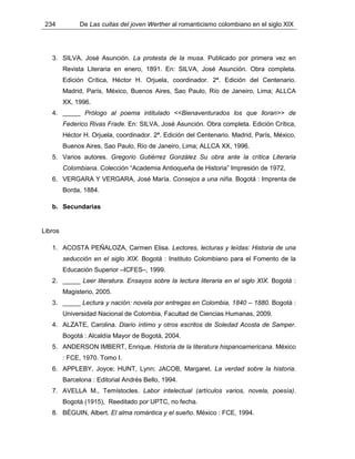 234 De Las cuitas del joven Werther al romanticismo colombiano en el siglo XIX
3. SILVA, José Asunción. La protesta de la musa. Publicado por primera vez en
Revista Literaria en enero, 1891. En: SILVA, José Asunción. Obra completa.
Edición Crítica, Héctor H. Orjuela, coordinador. 2ª. Edición del Centenario.
Madrid, París, México, Buenos Aires, Sao Paulo, Río de Janeiro, Lima; ALLCA
XX, 1996.
4. _____ Prólogo al poema intitulado <<Bienaventurados los que lloran>> de
Federico Rivas Frade. En: SILVA, José Asunción. Obra completa. Edición Crítica,
Héctor H. Orjuela, coordinador. 2ª. Edición del Centenario. Madrid, París, México,
Buenos Aires, Sao Paulo, Río de Janeiro, Lima; ALLCA XX, 1996.
5. Varios autores. Gregorio Gutiérrez González Su obra ante la crítica Literaria
Colombiana. Colección “Academia Antioqueña de Historia” Impresión de 1972,
6. VERGARA Y VERGARA, José María. Consejos a una niña. Bogotá : Imprenta de
Borda, 1884.
b. Secundarias
Libros
1. ACOSTA PEÑALOZA, Carmen Elisa. Lectores, lecturas y leídas: Historia de una
seducción en el siglo XIX. Bogotá : Instituto Colombiano para el Fomento de la
Educación Superior –ICFES–, 1999.
2. _____ Leer literatura. Ensayos sobre la lectura literaria en el siglo XIX. Bogotá :
Magisterio, 2005.
3. _____ Lectura y nación: novela por entregas en Colombia, 1840 – 1880. Bogotá :
Universidad Nacional de Colombia, Facultad de Ciencias Humanas, 2009.
4. ALZATE, Carolina. Diario íntimo y otros escritos de Soledad Acosta de Samper.
Bogotá : Alcaldía Mayor de Bogotá, 2004.
5. ANDERSON IMBERT, Enrique. Historia de la literatura hispanoamericana. México
: FCE, 1970. Tomo I.
6. APPLEBY, Joyce; HUNT, Lynn; JACOB, Margaret. La verdad sobre la historia.
Barcelona : Editorial Andrés Bello, 1994.
7. AVELLA M., Temístocles. Labor intelectual (artículos varios, novela, poesía).
Bogotá (1915), Reeditado por UPTC, no fecha.
8. BÉGUIN, Albert. El alma romántica y el sueño. México : FCE, 1994.
 