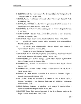 Bibliografía 235
235
9. BLOOM, Harold. The western canon: The Books and School of the Ages. Orlando
: Harcourt Brace & Company, 1994.
10. BURKE, Peter. A social history of knowledge, from Gutemberg to Diderot. Oxford :
Polity Press, 2000.
11. BURKE, Peter; BRIGSS, Asa. De Gutemberg a Internet. Una historia social de los
medios de comunicación. Madrid : Taurus, 2002.
12. BUSHNELL, David. Colombia. Una nación a pesar de sí misma. Bogotá : Planeta,
9° Ed., 2007.
13. CANO GAVIRIA, Ricardo. José Asunción Silva, una vida en clave de sombra.
Caracas : Monte Avila, 1990.
14. CHARTIER, Roger. Cultura escrita, literatura e historia. México : FCE, 1999.
15. _____ Entre poder y placer. Cultura escrita y literatura en la Edad Moderna.
Madrid : Cátedra, 2000.
16. _____ El mundo como representación. Historia cultural: entre práctica y
representación. Barcelona : Gedisa, 2002.
17. _____ El orden de los libros. Barcelona : Gedisa, 2005.
18. CHARTIER, Roger; CAVALLO, Guglielmo. (Compiladores) Historia de la lectura
en el mundo occidental. Introducción. Madrid : Taurus, 2001.
19. COBO BORDA, Juan Gustavo (Comp.). Leyendo a Silva. Tomo I, II y III. Instituto
Caro y Cuervo, Santafé de Bogotá, 1994.
20. COLMENARES, Germán. Las convenciones contra la cultura. Bogotá : Tercer
Mundo, 1987.
21. COLMENARES, Germán. Partidos políticos y clases sociales. 3ª. Ed. Bogotá :
Tercer Mundo, 1997.
22. CURCIO ALTMAR, Antonio. Evolución de la novela en Colombia. Bogotá :
Instituto Colombiano de Cultura, 1975.
23. DE CERTAU, Michel. La invención de lo cotidiano I. Artes de hacer. México :
Instituto Tecnológico y de Estudios Superiores de Occidente, Universidad
Iberoamericana, 2007.
24. DEAS, Malcolm. Del poder y la gramática y otros ensayos de historia, política y
literatura colombianas. Bogotá : Tercer mundo, 1993.
25. DIDEROT, Denis. Carta sobre el comercio de los libros. Estudio preliminar de
Roger Chartier. Buenos Aires : FCE, 2000.
 