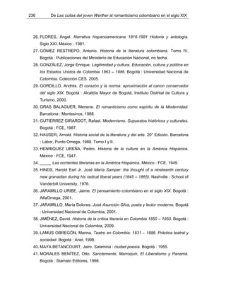 236 De Las cuitas del joven Werther al romanticismo colombiano en el siglo XIX
26. FLORES, Ángel. Narrativa hispanoamericana 1816-1981 Historia y antología.
Siglo XXI. México : 1981.
27. GÓMEZ RESTREPO, Antonio. Historia de la literatura colombiana. Tomo IV.
Bogotá : Publicaciones del Ministerio de Educación Nacional, no fecha.
28. GONZÁLEZ, Jorge Enrique. Legitimidad y cultura. Educación, cultura y política en
los Estados Unidos de Colombia 1863 – 1886. Bogotá : Universidad Nacional de
Colombia. Colección CES. 2005.
29. GORDILLO, Andrés. El corazón y la norma: aproximación al canon conservador
del siglo XIX. Bogotá : Alcaldía Mayor de Bogotá, Instituto Distrital de Cultura y
Turismo, 2000.
30. GRAS BALAGUER, Menene. El romanticismo como espíritu de la Modernidad.
Barcelona : Montesinos, 1988.
31. GUTIÉRREZ GIRARDOT, Rafael. Modernismo. Supuestos históricos y culturales.
Bogotá : FCE, 1987.
32. HAUSER, Arnold. Historia social de la literatura y del arte. 20° Edición. Barcelona
: Labor, Punto Omega, 1988. Tomo I y II.
33. HENRIQUEZ UREÑA, Pedro. Historia de la cultura en la América Hispánica.
México : FCE, 1947.
34. _____ Las corrientes literarias en la América Hispánica. México : FCE, 1949.
35. HINDS, Harold Earl Jr. José María Samper: the thought of a nineteenth century
new granadian during his radical liberal years (1845 – 1865). Nashville : School of
Vanderbilt University, 1976.
36. JARAMILLO URIBE, Jaime. El pensamiento colombiano en el siglo XIX. Bogotá :
AlfaOmega, 2001.
37. JARAMILLO, María Dolores. José Asunción Silva, poeta y lector moderno. Bogotá
: Universidad Nacional de Colombia, 2001.
38. JIMÉNEZ, David. Historia de la crítica literaria en Colombia 1850 – 1950. Bogotá :
Universidad Nacional de Colombia, 2009.
39. LAMUS OBREGÓN, Marina. Teatro en Colombia: 1831 – 1886. Práctica teatral y
sociedad. Bogotá : Ariel, 1998.
40. MAYA BETANCOURT, Jairo. Salamina : ciudad poesía. Bogotá : 1955.
41. MORALES BENÍTEZ, Otto. Sanclemente, Marroquin, El Liberalismo y Panamá.
Bogotá : Stamato Editores, 1998.
 