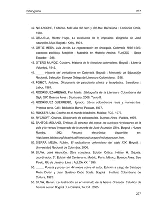 Bibliografía 237
237
42. NIETZSCHE, Federico. Más allá del Bien y del Mal. Barcelona : Ediciones Orbis,
1983.
43. ORJUELA, Héctor Hugo. La búsqueda de lo imposible. Biografía de José
Asunción Silva. Bogotá : Kelly, 1991.
44. ORTIZ MESA, Luis Javier. La regeneración en Antioquia, Colombia 1880-1903:
aspectos políticos. Medellín : Maestría en Historia Andina; FLACSO – Sede
Ecuador, 1986.
45. OTERO MUÑOZ, Gustavo. Historia de la literatura colombiana. Bogotá : Librería
Voluntad, 1945.
46. _____ Historia del periodismo en Colombia. Bogotá : Ministerio de Educación
Nacional, Selección Samper Ortega de Literatura Colombiana, 1936.
47. POROT, Antoine. Diccionario de psiquiatría clínica y terapéutica. Barcelona :
Labor, 1961.
48. RODRÍGUEZ-ARENAS, Flor María. Bibliografía de la Literatura Colombiana del
Siglo XIX. Buenos Aires : Stockcero, 2006. Tomo II.
49. RODRÍGUEZ GUERRERO, Ignacio. Libros colombianos raros y manuscritos.
Primera serie. Cali : Biblioteca Banco Popular, 1977.
50. RUKSER, Udo. Goethe en el mundo hispánico. México: FCE, 1977.
51. RYCROFT, Charles. Diccionario de psicoanálisis. Buenos Aires : Paidós, 1976.
52. SANTOS MOLANO, Enrique. El corazón del poeta: los sucesos reveladores de la
vida y la verdad inesperada de la muerte de José Asunción Silva. Bogotá : Nuevo
Rumbo, 1992. Recurso electrónico disponible en:
http://www.lablaa.org/blaavirtual/literatura/corazon/indicecorazon.htm.
53. SIERRA MEJÍA, Rubén. El radicalismo colombiano del siglo XIX. Bogotá :
Universidad Nacional de Colombia, 2006.
54. SILVA, José Asunción. Obra completa. Edición Crítica, Héctor H. Orjuela,
coordinador. 2ª. Edición del Centenario. Madrid, París, México, Buenos Aires, Sao
Paulo, Río de Janeiro, Lima : ALLCA XX, 1996.
55. _____ Poesía y prosa con 44 textos sobre el autor. Edición a cargo de Santiago
Mutis Durán y Juan Gustavo Cobo Borda. Bogotá : Instituto Colombiano de
Cultura, 1975.
56. SILVA, Renan. La ilustración en el virreinato de la Nueva Granada. Estudios de
historia social. Bogotá : La Carreta, 2a. Ed., 2005.
 