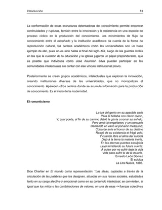 Introducción 13
La conformación de estas estructuras detentadoras del conocimiento permite encontrar
continuidades y rupturas, tensión entre la innovación y la resistencia en una especie de
proceso cíclico en la producción del conocimiento. Los movimientos de flujo de
conocimiento entre el extrañado y la institución académica da cuenta de la forma de
reproducción cultural, los centros académicos como las universidades son un buen
ejemplo de ello, pues no es sino hasta el final del siglo XIX, luego de las guerras civiles
en las que la cuestión de la educación y la iglesia jugaron un papel preponderante, que
es posible que individuos como José Asunción Silva puedan participar en las
comunidades intelectuales sin contar con ése vínculo institucional previo.
Posteriormente se crean grupos académicos, intelectuales que exploran la innovación,
creando instituciones diversas de las universidades, que no monopolizan el
conocimiento. Aparecen otros centros donde se acumula información para la producción
de conocimiento. Es el inicio de la modernidad.
El romanticismo
La luz del genio en su apacible cielo
Para él brillaba con claror divino,
Y, cual poeta, al fin de su camino debió la gloria coronar su anhelo.
Pero amó; lo engañaron, y un consuelo
Demandó en vano al porvenir mezquino;
Cobarde ante el horror de su destino
Rasgó de su existencia el frágil velo;
Y cuando libre el alma del suicida
Dejó á la tierra la materia inerte,
En las eternas puertas esculpida
Leyó temblando su futura suerte:
A quien por no sufrir deja la vida
Vida para sufrir le da la muerte.
Ernesto León Gómez
El suicida
La Lira Nueva, 1886.
Dice Chartier en El mundo como representación: “Las ideas, captadas a través de la
circulación de las palabras que las designan, situadas en sus raíces sociales, estudiadas
tanto en su carga afectiva y emocional como en su contenido intelectual, se convierten, al
igual que los mitos o las combinaciones de valores, en una de esas <<fuerzas colectivas
 
