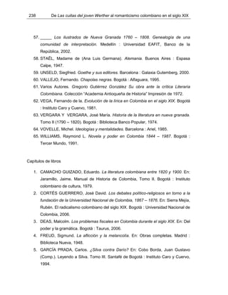238 De Las cuitas del joven Werther al romanticismo colombiano en el siglo XIX
57. _____ Los ilustrados de Nueva Granada 1760 – 1808. Genealogía de una
comunidad de interpretación. Medellín : Universidad EAFIT, Banco de la
República, 2002.
58. STAËL, Madame de (Ana Luis Germana). Alemania. Buenos Aires : Espasa
Calpe, 1947.
59. UNSELD, Siegfried. Goethe y sus editores. Barcelona : Galaxia Gutemberg, 2000.
60. VALLEJO, Fernando. Chapolas negras. Bogotá : Alfaguara, 1995.
61. Varios Autores. Gregorio Gutiérrez González Su obra ante la crítica Literaria
Colombiana. Colección “Academia Antioqueña de Historia” Impresión de 1972.
62. VEGA, Fernando de la. Evolución de la lírica en Colombia en el siglo XIX. Bogotá
: Instituto Caro y Cuervo, 1981.
63. VERGARA Y VERGARA, José María. Historia de la literatura en nueva granada.
Tomo II (1790 – 1820). Bogotá : Biblioteca Banco Popular, 1974.
64. VOVELLE, Michel. Ideologías y mentalidades. Barcelona : Ariel, 1985.
65. WILLIAMS, Raymond L. Novela y poder en Colombia 1844 – 1987. Bogotá :
Tercer Mundo, 1991.
Capítulos de libros
1. CAMACHO GUIZADO, Eduardo. La literatura colombiana entre 1820 y 1900. En:
Jaramillo, Jaime. Manual de Historia de Colombia, Tomo II. Bogotá : Instituto
colombiano de cultura, 1979.
2. CORTÉS GUERRERO, José David. Los debates político-religiosos en torno a la
fundación de la Universidad Nacional de Colombia, 1867 – 1876. En: Sierra Mejía,
Rubén. El radicalismo colombiano del siglo XIX. Bogotá : Universidad Nacional de
Colombia, 2006.
3. DEAS, Malcolm. Los problemas fiscales en Colombia durante el siglo XIX. En: Del
poder y la gramática. Bogotá : Taurus, 2006.
4. FREUD, Sigmund. La aflicción y la melancolía. En: Obras completas. Madrid :
Biblioteca Nueva, 1948.
5. GARCÍA PRADA, Carlos. ¿Silva contra Darío? En: Cobo Borda, Juan Gustavo
(Comp.). Leyendo a Silva. Tomo III. Santafé de Bogotá : Instituto Caro y Cuervo,
1994.
 