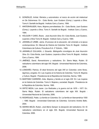 Bibliografía 239
239
6. GONZÁLEZ, Aníbal. Retratos y autorretratos: el marco de acción del intelectual
en De Sobremesa. En : Cobo Borda, Juan Gustavo (Comp.). Leyendo a Silva.
Tomo II. Santafé de Bogotá : Instituto Caro y Cuervo, 1994.
7. HINTERHÄUSER, Hans. Mujeres prerrafaelistas. En : Cobo Borda, Juan Gustavo
(Comp.). Leyendo a Silva. Tomo II. Santafé de Bogotá : Instituto Caro y Cuervo,
1994.
8. HOLGUÍN Y CARO, Álvaro. José Asunción Silva. En: Cobo Borda, Juan Gustavo.
Leyendo a Silva Tomo III. Bogotá : Instituto Caro y Cuervo, 1994.
9. JARAMILLO URIBE, Jaime. El proceso de la educación, del virreinato a la época
contemporánea. En: Manual de Historia de Colombia Tomo III. Bogotá : Instituto
Colombiano de Cultura, Procultura S.A. 3° Edición., 1984.
10. JARAMILLO ZULUAGA, J. Eduardo. Bibliografía cronológica de José Asunción
Silva. En: Cobo Borda, Juan Gustavo. Leyendo a Silva Tomo III. Bogotá : Instituto
Caro y Cuervo, 1994.
11. JIMÉNEZ, David. Romanticismo y radicalismo. En: Sierra Mejía, Rubén. El
radicalismo colombiano del siglo XIX. Bogotá : Universidad Nacional de Colombia,
2006.
12. LONDOÑO, Patricia. El ideal femenino del siglo XIX en Colombia: entre flores,
lágrimas y ángeles. En: Las mujeres en la historia de Colombia. Tomo III. Mujeres
y Cultura. Bogotá : Presidencia de la República de Colombia, Norma, 1995.
13. MARTINEZ CARREÑO, Aída. Mujeres y familia en el siglo XIX. En: Las mujeres
en la historia de Colombia. Tomo II. Mujeres y sociedad. Bogotá : Presidencia de
la República de Colombia, Norma, 1995.
14. ORTÍZ MESA, Luis Javier. Los Radicales y la guerra civil de 1876 – 1877. En:
Sierra Mejía, Rubén. El radicalismo colombiano del siglo XIX. Bogotá :
Universidad Nacional de Colombia, 2006.
15. RODRÍGUEZ, Pablo. La familia en Colombia. En: La familia en Iberoamérica 1550
– 1980. Bogotá : Universidad Externado de Colombia. Convenio Andrés Bello.
2004.
16. SIERRA MEJÍA, Ruben. José María Samper: la decepción del radicalismo. En: El
radicalismo colombiano en el siglo XIX. Bogotá, Universidad Nacional de
Colombia. 2006.
 