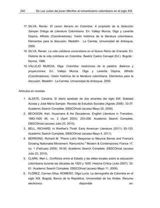 240 De Las cuitas del joven Werther al romanticismo colombiano en el siglo XIX
17. SILVA, Renán. El canon literario en Colombia: A propósito de la Selección
Samper Ortega de Literatura Colombiana. En: Vallejo Murcia, Olga y Laverde
Ospina, Alfredo (Coordinadores). Visión histórica de la literatura colombiana.
Elementos para la discusión. Medellín : La Carreta, Universidad de Antioquia,
2009.
18. SILVA, Renán. La vida cotidiana universitaria en el Nuevo Reino de Granada. En:
Historia de la vida cotidiana en Colombia. Beatriz Castro Carvajal (Ed.). Bogotá :
Norma, 1996.
19. VALLEJO MURCIA, Olga. Colombia: tradiciones de la palabra. Balance y
proyecciones. En: Vallejo Murcia, Olga y Laverde Ospina, Alfredo
(Coordinadores). Visión histórica de la literatura colombiana. Elementos para la
discusión. Medellín : La Carreta, Universidad de Antioquia, 2009.
Artículos en revistas
1. ALZATE, Carolina. El diario epistolar de dos amantes del siglo XIX. Soledad
Acosta y José María Samper. Revista de Estudios Sociales (Agosto 2006): 33-37.
Academic Search Complete, EBSCOhost (acceso Mayo 20, 2009).
2. BECKSON, Karl. Huysmans & the Decadence. English Literature in Transition,
1880-1920 46, no. 2 (April 2003): 203-206. Academic Search Complete,
EBSCOhost (acceso Julio 23, 2010).
3. BELL, RICHARD. In Werther's Thrall. Early American Literature (2011): 93-120.
Academic Search Complete, EBSCOhost (acceso Mayo 4, 2011).
4. BERRONG, Richard M. "Pierre Loti's Response to Maurice Barres and France's
Growing Nationalist Movement: Ramuntcho." Modern & Contemporary France 17,
no. 1 (February 2009): 35-50. Academic Search Complete, EBSCOhost (acceso
Julio 23, 2010).
5. CLARK, Meri L. Conflictos entre el Estado y las elites locales sobre la educación
colombiana durante las décadas de 1820 y 1830. Historia Crítica (Julio 2007): 32-
61. Academic Search Complete, EBSCOhost (acceso Mayo 11, 2009).
6. FLÓREZ, Carmen Elisa; ROMERO, Olga Lucía. La demografía de Colombia en el
siglo XIX. Bogotá, Banco de la República, Universidad de los Andes. Recurso
electrónico disponible en:
 
