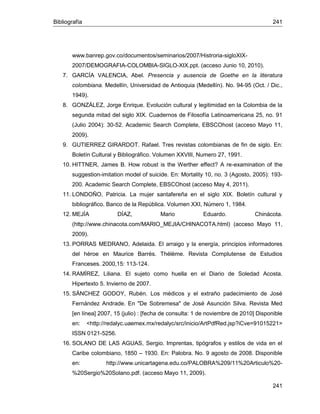 Bibliografía 241
241
www.banrep.gov.co/documentos/seminarios/2007/Histroria-sigloXIX-
2007/DEMOGRAFIA-COLOMBIA-SIGLO-XIX.ppt. (acceso Junio 10, 2010).
7. GARCÍA VALENCIA, Abel. Presencia y ausencia de Goethe en la literatura
colombiana. Medellín, Universidad de Antioquia (Medellín). No. 94-95 (Oct. / Dic.,
1949).
8. GONZÁLEZ, Jorge Enrique. Evolución cultural y legitimidad en la Colombia de la
segunda mitad del siglo XIX. Cuadernos de Filosofía Latinoamericana 25, no. 91
(Julio 2004): 30-52. Academic Search Complete, EBSCOhost (acceso Mayo 11,
2009).
9. GUTIERREZ GIRARDOT. Rafael. Tres revistas colombianas de fin de siglo. En:
Boletín Cultural y Bibliográfico. Volumen XXVIII, Numero 27, 1991.
10. HITTNER, James B. How robust is the Werther effect? A re-examination of the
suggestion-imitation model of suicide. En: Mortality 10, no. 3 (Agosto, 2005): 193-
200. Academic Search Complete, EBSCOhost (acceso May 4, 2011).
11. LONDOÑO, Patricia. La mujer santafereña en el siglo XIX. Boletín cultural y
bibliográfico. Banco de la República. Volumen XXI, Número 1, 1984.
12. MEJÍA DÍAZ, Mario Eduardo. Chinácota.
(http://www.chinacota.com/MARIO_MEJIA/CHINACOTA.html) (acceso Mayo 11,
2009).
13. PORRAS MEDRANO, Adelaida. El arraigo y la energía, principios informadores
del héroe en Maurice Barrés. Thélème. Revista Complutense de Estudios
Franceses. 2000,15: 113-124.
14. RAMÍREZ, Liliana. El sujeto como huella en el Diario de Soledad Acosta.
Hipertexto 5. Invierno de 2007.
15. SÁNCHEZ GODOY, Rubén. Los médicos y el extraño padecimiento de José
Fernández Andrade. En "De Sobremesa" de José Asunción Silva. Revista Med
[en línea] 2007, 15 (julio) : [fecha de consulta: 1 de noviembre de 2010] Disponible
en: <http://redalyc.uaemex.mx/redalyc/src/inicio/ArtPdfRed.jsp?iCve=91015221>
ISSN 0121-5256.
16. SOLANO DE LAS AGUAS, Sergio. Imprentas, tipógrafos y estilos de vida en el
Caribe colombiano, 1850 – 1930. En: Palobra. No. 9 agosto de 2008. Disponible
en: http://www.unicartagena.edu.co/PALOBRA%209/11%20Articulo%20-
%20Sergio%20Solano.pdf. (acceso Mayo 11, 2009).
 