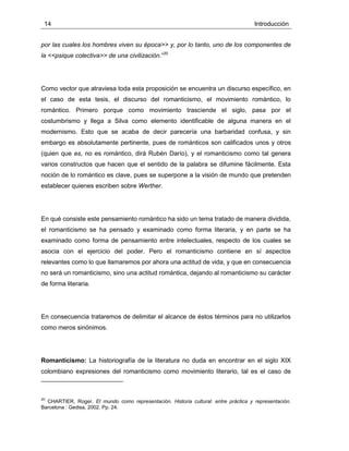14 Introducción
por las cuales los hombres viven su época>> y, por lo tanto, uno de los componentes de
la <<psique colectiva>> de una civilización.”20
Como vector que atraviesa toda esta proposición se encuentra un discurso específico, en
el caso de esta tesis, el discurso del romanticismo, el movimiento romántico, lo
romántico. Primero porque como movimiento trasciende el siglo, pasa por el
costumbrismo y llega a Silva como elemento identificable de alguna manera en el
modernismo. Esto que se acaba de decir parecería una barbaridad confusa, y sin
embargo es absolutamente pertinente, pues de románticos son calificados unos y otros
(quien que es, no es romántico, dirá Rubén Darío), y el romanticismo como tal genera
varios constructos que hacen que el sentido de la palabra se difumine fácilmente. Esta
noción de lo romántico es clave, pues se superpone a la visión de mundo que pretenden
establecer quienes escriben sobre Werther.
En qué consiste este pensamiento romántico ha sido un tema tratado de manera dividida,
el romanticismo se ha pensado y examinado como forma literaria, y en parte se ha
examinado como forma de pensamiento entre intelectuales, respecto de los cuales se
asocia con el ejercicio del poder. Pero el romanticismo contiene en sí aspectos
relevantes como lo que llamaremos por ahora una actitud de vida, y que en consecuencia
no será un romanticismo, sino una actitud romántica, dejando al romanticismo su carácter
de forma literaria.
En consecuencia trataremos de delimitar el alcance de éstos términos para no utilizarlos
como meros sinónimos.
Romanticismo: La historiografía de la literatura no duda en encontrar en el siglo XIX
colombiano expresiones del romanticismo como movimiento literario, tal es el caso de
20
CHARTIER, Roger. El mundo como representación. Historia cultural: entre práctica y representación.
Barcelona : Gedisa, 2002. Pp. 24.
 
