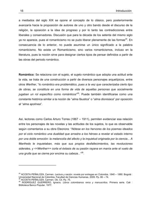 16 Introducción
a mediados del siglo XIX se opone al concepto de lo clásico, pero posteriormente
avanzaría hacia la proposición de autores de uno y otro bando desde el discurso de la
religión, la oposición a la idea de progreso y por lo tanto las contradicciones entre
liberales y conservadores. Discusión que para la década de los setenta del mismo siglo
ya no aparece, pues el romanticismo no se pudo liberar plenamente de las formas24
. En
consecuencia de lo anterior, no puede asumirse un único significado a la palabra
romanticismo. No existe un Romanticismo, sino varios romanticismos, incluso en la
literatura, pues la noción sirve para designar ciertos tipos de pensar definidos a partir de
las obras del periodo romántico.
Romántico: Se relaciona con el sujeto, el sujeto romántico que adopta una actitud ante
la vida, se trata de una construcción a partir de diversos personajes arquetípicos, entre
otros Werther, “lo romántico era problemático, pues a la vez que caracterizaba cierto tipo
de obras, se constituía en una forma de vida de aquellas personas que socialmente
jugaban un rol específico como románticos”25
. Puede también identificarse como una
constante histórica similar a la noción de “alma fáustica” o “alma dionisiaca” por oposición
al “alma apolínea”.
Así, lectores como Carlos Arturo Torres (1867 – 1911), permiten evidenciar esa relación
entre los personajes de las novelas y las actitudes de los sujetos, lo que es observable
según comentarios a su obra Eleonora: “Nótese en los hervores de los poemas ideados
por el ciclo romántico una dualidad que arrastra a los héroes a revelar el estado interno
por una doble emoción: la melancolía del afecto y la inquietud originada por la ciencia... A
Manfredo le inquietaban, más que sus propios desfallecimientos, las revoluciones
siderales, y <<Werther>> corta el éxtasis de su pasión rayana en manía ante el vuelo de
una grulla que se cierne por encima su cabeza...”26
.
24
ACOSTA PEÑALOZA, Carmen. Lectura y nación: novela por entregas en Colombia, 1840 – 1880. Bogotá :
Universidad Nacional de Colombia, Facultad de Ciencias Humanas, 2009. Pp. 66 – 74.
25
ACOSTA PEÑALOZA, Carmen. Ob. Cit. Pp. 75.
26
RODRÍGUEZ GUERRERO, Ignacio. Libros colombianos raros y manuscritos. Primera serie. Cali :
Biblioteca Banco Popular, 1977.
 