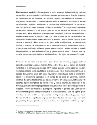 Introducción 17
El movimiento romántico: No es ajeno a la razón, se ocupa de la sensibilidad y abre el
pensamiento a otros aspectos que imbrican las artes, pero también la filosofía, la política,
las relaciones de las personas, en general, aquello que podríamos entender por
imaginarios. El movimiento romántico históricamente se asocia con el movimiento alemán
de tempestad y empuje, y se ubica en su nacimiento a finales del siglo XVIII, de manera
casi coincidente en varios países de Europa. Albert Beguin27
da cuenta de las fuentes del
pensamiento romántico, y se puede observar en los trabajos de pensadores como
Schiller, Kant, Hegel, elementos que constituyen su sistema filosófico. Varias entradas y
salidas se encuentran al respecto, por una parte algunas de las características del
movimiento se ejemplifican en el nuevo mundo, aquellas como el paraíso perdido, el que
genera la nostalgia. Pero entrando un poco más analíticamente, el pensamiento
romántico, además de una presencia en la literatura estudiada ampliamente, aparece
como parte de un ideario de libertad que se pone en marcha con la entrada en el periodo
independentista de las colonias españolas, y que es parte de lo que podríamos entender
como el proceso de construcción de la individualidad y del sujeto moderno en Colombia.
Pero hay otro elemento que se plantea como fuente de análisis, y respecto del cual
coinciden historiadores como Jaramillo Uribe entre otros, que se refiere al elemento
romántico en el pensamiento del siglo XIX28
, trabajo que nos permite observar que para
mediados del siglo, como resultado de la revolución de 1848, el romanticismo francés en
cabeza de Lamartine junto con otros movimientos intelectuales como el cristianismo
liberal y el anarquismo, aparecen en el campo de las ideas en Colombia. Jaramillo
identifica dos corrientes literarias que se desenvuelven en este periodo, la francesa y la
española siguiendo modelos de novela social y poesía atrevida. La liberación de las
formas que el romanticismo pregona tiene un buen asidero en los creadores juveniles de
la época, aunque es imitativo en buena parte. Inglaterra es por otro lado fuente de una
moda afianzada por su participación activa en la independencia. Esto dio lugar a que la
mirada de las clases letradas colombianas se dirigiera, bien hacia Inglaterra o hacia
Francia, división que significaba, según explica Jaramillo, bien situarse en el pensamiento
pragmático y burgués para los de mirada inglesa, o en el político, romántico y utópico
27
BÉGUIN, Albert. El alma romántica y el sueño. México : FCE, 1994.
28
JARAMILLO URIBE, Jaime. El pensamiento colombiano en el siglo XIX. Bogotá : Planeta, 1995.
 