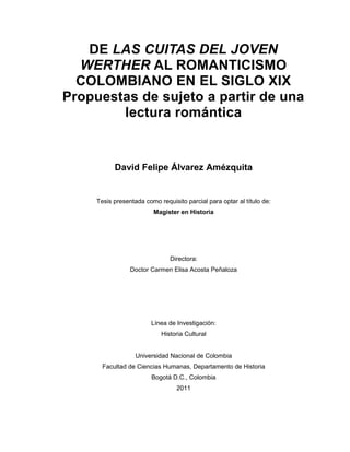 DE LAS CUITAS DEL JOVEN
WERTHER AL ROMANTICISMO
COLOMBIANO EN EL SIGLO XIX
Propuestas de sujeto a partir de una
lectura romántica
David Felipe Álvarez Amézquita
Tesis presentada como requisito parcial para optar al título de:
Magister en Historia
Directora:
Doctor Carmen Elisa Acosta Peñaloza
Línea de Investigación:
Historia Cultural
Universidad Nacional de Colombia
Facultad de Ciencias Humanas, Departamento de Historia
Bogotá D.C., Colombia
2011
 