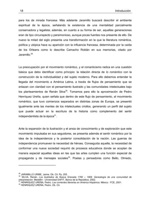 18 Introducción
para los de mirada francesa. Más adelante Jaramillo buscará describir el ambiente
espiritual de la época, señalando la existencia de una mentalidad parcialmente
conservadora y legalista; además, en cuanto a su forma de ser, aquellas generaciones
eran de tipo circunspecto y parsimonioso, aunque pocas fuentes nos presente de ello. De
nuevo la mitad del siglo presenta una transformación en la que la literatura romántica,
política y utópica hace su aparición con la influencia francesa, determinada por la caída
de los Orleans como lo describe Camacho Roldán en sus memorias, citado por
Jaramillo.29
La preocupación por el movimiento romántico, y el romanticismo radica en una cuestión
básica que debo identificar como principio: la relación directa de lo romántico con la
construcción de la individualidad y del sujeto moderno. Para ello debemos entender la
llegada del movimiento a América Latina, a través de flujos de pensamiento que se
enlazan con claridad con el pensamiento ilustrado y las comunidades intelectuales bajo
los planteamientos de Renán Silva30
. Tomamos para ello la aproximación de Pedro
Henríquez Ureña, quien señala que dentro de este flujo de pensamiento, el movimiento
romántico, que tuvo comienzos separados en distintas zonas de Europa, se presentó
igualmente ante las mentes de los intelectuales criollos, generando un perfil del sujeto
que puede actuar en la escritura de la historia como complemento del sentir
independentista de la época31
.
Ante la expansión de la ilustración y el ansia de conocimiento y de exploración que este
movimiento impulsaba en sus seguidores, se presenta además el sentir romántico por la
idea de la independencia y la posterior consolidación de la nación. Las guerras de
independencia promueven la necesidad de héroes. Conseguida aquella, la necesidad de
conformar una nueva sociedad requirió de procesos educativos donde se acoplan de
manera especial aquellas ideas en las que las artes cumplen una función especial de
propaganda y de mensajes sociales32
. Poetas y pensadores como Bello, Olmedo,
29
JARAMILLO URIBE, Jaime. Ob. Cit. Pp. 205.
30
SILVA, Renán. Los ilustrados de Nueva Granada 1760 – 1808. Genealogía de una comunidad de
interpretación. Medellín : Universidad EAFIT, Banco de la República, 2002.
31
HENRIQUEZ UREÑA, Pedro. Las corrientes literarias en América Hispánica. México : FCE, 2001.
32
HENRIQUEZ UREÑA, Pedro. Ob. Cit.
 
