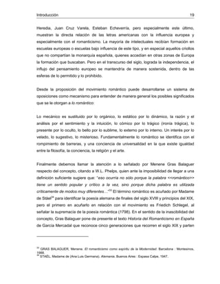 Introducción 19
Heredia, Juan Cruz Varela, Esteban Echeverría, pero especialmente este último,
muestran la directa relación de las letras americanas con la influencia europea y
especialmente con el romanticismo. La mayoría de intelectuales recibían formación en
escuelas europeas o escuelas bajo influencia de este tipo, y en especial aquellos criollos
que no compartían la monarquía española, quienes accedían en otras zonas de Europa
la formación que buscaban. Pero en el transcurso del siglo, lograda la independencia, el
influjo del pensamiento europeo se mantendría de manera sostenida, dentro de las
esferas de lo permitido y lo prohibido.
Desde la proposición del movimiento romántico puede desarrollarse un sistema de
oposiciones como mecanismo para entender de manera general los posibles significados
que se le otorgan a lo romántico:
Lo mecánico es sustituido por lo orgánico, lo estático por lo dinámico, la razón y el
análisis por el sentimiento y la intuición, lo cómico por lo trágico (ironía trágica), lo
presente por lo oculto, lo bello por lo sublime, lo externo por lo interno. Un interés por lo
velado, lo sugestivo, lo misterioso. Fundamentalmente lo romántico se identifica con el
rompimiento de barreras, y una conciencia de universalidad en la que existe igualdad
entre la filosofía, la conciencia, la religión y el arte.
Finalmente debemos llamar la atención a lo señalado por Menene Gras Balaguer
respecto del concepto, citando a W.L. Phelps, quien ante la imposibilidad de llegar a una
definición suficiente sugiere que: “eso ocurría no sólo porque la palabra <<romántico>>
tiene un sentido popular y crítico a la vez, sino porque dicha palabra es utilizada
críticamente de modos muy diferentes…”33
El término romántico es acuñado por Madame
de Stäel34
para identificar la poesía alemana de finales del siglo XVIII y principios del XIX,
pero el primero en acuñarlo en relación con el movimiento es Friedich Schlegel, al
señalar la supremacía de la poesía romántica (1798). En el sentido de la inascibilidad del
concepto, Gras Balaguer pone de presente el texto Historia del Romanticismo en España
de García Mercadal que reconoce cinco generaciones que recorren el siglo XIX y parten
33
GRAS BALAGUER, Menene. El romanticismo como espíritu de la Modernidad. Barcelona : Montesinos,
1988.
34
STAËL, Madame de (Ana Luis Germana). Alemania. Buenos Aires : Espasa Calpe, 1947.
 