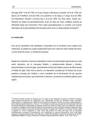 20 Introducción
del siglo XVIII “1) la de 1760, en la que incluye a Rousseau y Goethe; 2) la de 1795, con
Byron y E.T Hoffman; 3) la de 1830, con Lamartine, A. de Vigny y V. Hugo; 4) la de 1865,
con Baudelaire, Flaubert, y Dumas hijo; y 5) la de 1900, con Zola, Ibsen, Tolsoti, etc.”
Siempre se tratará de generalizaciones, pues se deja por fuera múltiples autores en
diferentes fases del movimiento. Pero estas generalizaciones sí cumplen una función
descriptiva de la perdurabilidad del concepto como tal en un largo periodo de tiempo35
.
La melancolía
Uno de los caracteres más señalados y asociados con el romántico como sujeto es la
melancolía, la palabra es usada ampliamente para dar cuenta de cierto estado del alma,
o como diríamos ahora, un estado de la psique.
Desde los románticos mismos se identificó la noción de enfermedad relacionada con este
sentir romántico, así lo insinuaba Goethe, y posteriormente Musset y Nordau,
denominándolo el mal del siglo, precisamente el título del célebre poema de Silva escrito
a finales de siglo. Este mal se asocia a la depresión causada por el fracaso de la paz
perpetua invocada por Goethe y como resultado de la terminación de las guerras
napoleónicas en Europa, que finalmente no llevaron a culminar los conflictos bélicos de la
región.
35
Anderson Imbert coincide en plantear que “Un mapa de las influencias europeas en América mostraría
estos nombres frecuentes: los españoles Larra, Espronceda, Zorrilla; los franceses Hugo, Lamartine,
Chateubriand; los ingleses Byron, Walter Scott; los alemanes Goethe y Schiller se conocían indirectamente, y
de los italianos apenas Manzoni y Foscolo.” Sin embargo recuerda que ya para los inicios del siglo XIX José
Fernández Madrid se caracterizaba por elaborar poesía con temas de hogar y tono de meditación, ubicando
su fuente en Inglaterra. Para Imbert la aparición del romanticismo como concepto opuesto al clasicismo data
en Alemania en 1802 (un año antes de la primera edición en español de “Werther”), en 1816 en Francia, Italia
y España en 1818 e Inglaterra en 1823. Para este periodo de inicios del siglo XIX ya encuentra
manifestaciones cercanas al romanticismo, sino románticas, en autores colombianos como José María
Gruesso y Francisco Antonio Ulloa, este último con cartas sentimentales y traducción de poesías de Ossian.
ANDERSON IMBERT, Enrique. Historia de la literatura hispanoamericana. México : FCE, 1970. Tomo I.
 